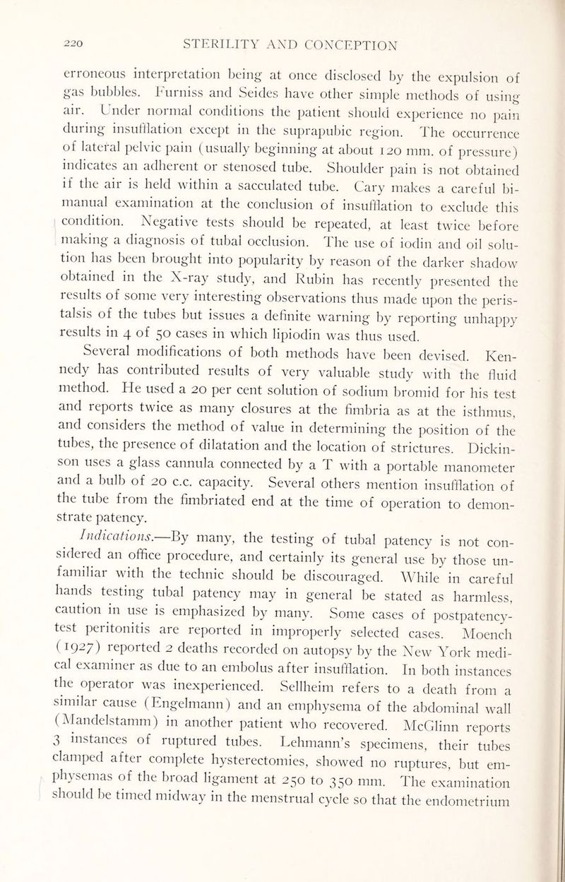 erroneous interpretation being at once disclosed by the expulsion of gas bubbles. Furniss and Seides have other simple methods of using aii. Under normal conditions the patient should experience no pain duimg insufflation except m the suprapubic region. the occurrence of lateral pelvic pain (usually beginning at about 120 mm. of pressure) indicates an adherent or stenosed tube. Shoulder pain is not obtained il the aii is held within a sacculated tube. Cary makes a careful bi¬ manual examination at the conclusion of insufflation to exclude this condition. Negative tests should be repeated, at least twice before making a diagnosis of tubai occlusion. 1 he use of iodin and oil solu¬ tion has been brought into popularity by reason of the darker shadow obtained in the X-iay study, and Rubin has recently presented the results of some very interesting observations thus made upon the peris¬ talsis of the tubes but issues a definite warning by reporting unhappy results in 4 of 50 cases in which lipiodin was thus used. Several modifications of both methods have been devised. Ken¬ nedy has contributed results of very valuable study with the fluid method. He used a 20 per cent solution of sodium bromid for his test and reports twice as many closures at the fimbria as at the isthmus, and considers the method of value in determining the position of the tubes, the presence of dilatation and the location of strictures. Dickin¬ son uses a glass cannula connected by a T with a portable manometer and a bulb of 20 c.c. capacity. Several others mention insufflation of the tube from the fimbriated end at the time of operation to demon¬ strate patency. Indications.—By many, the testing of tubal patency is not con¬ sidered an office procedure, and certainly its general use by those un¬ familiar with the technic should be discouraged. While in careful hands testing tubal patency may in general be stated as harmless, caution in use is emphasized by many. Some cases of postpatency- test peritonitis are reported in improperly selected cases. Moencli ( 1927) reported 2 deaths recorded on autopsy by the New York medi¬ cal examiner as due to an embolus after insufflation. In both instances the operator was inexperienced. Sellheim refers to a death from a similar cause ( Engelmann) and an emphysema of the abdominal wall (Mandelstamm) in another patient who recovered. McGlinn reports 3 instances of ruptured tubes. Lehmann’s specimens, their tubes clamped after complete hysterectomies, showed no ruptures, but em¬ physemas of the broad ligament at 250 to 350 mm. The examination should be timed midway in the menstrual cycle so that the endometrium
