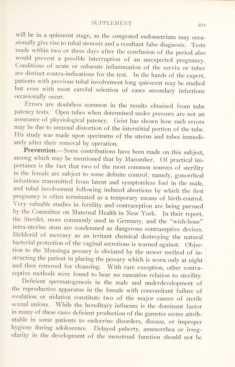 221 w ill be in a quiescent stage, as the congested endometrium may occa¬ sionally give rise to tubal stenosis and a resultant false diagnosis. Tests made within two or three days after the conclusion of the period also would prevent a possible interruption of an unexpected pregnancy. Conditions of acute or subacute inflammation of the cervix or tubes aie distinct contra-indications for the test. In the hands of the expert, patients with pievious tubal involvement long quiescent may be studied but even with most careful selection of cases secondary infections occasionally occur. Cri 01 s ai e doubtless common in the results obtained from tube patency tests. Open tubes when determined under pressure are not an assurance of physiological patency. Geist has shown how such errors may be due to unusual distortion of the interstitial portion of the tube. HG study was made upon specimens of the uterus and tubes immedi¬ ately after their removal by operation. Prevention. Some contributions have been made on this subject, among which may be mentioned that by Macomber. Of practical im¬ portance is the fact that two of the most common sources of sterility in the female aie subject to some definite control; namely, gonorrheal infections transmitted from latent and symptomless foci in the male, and tubal involvement following induced abortions by which the first pregnancy is often terminated as a temporary means of birth-control. \ ery valuable studies in fertility and contraception are being pursued b\ the Committee on Maternal Health in New York. In their report, the Sterilet, more commonly used in Germany, and the “wish-bone” intra-uterine stem are condemned as dangerous contraceptive devices. Bichlorid of mercury as an irritant chemical destroying the natural bacterial protection of the vaginal secretions is warned against. Objec¬ tion to the Mensinga pessary is obviated by the newer method of in¬ structing the patient in placing the pessary which is worn only at night and then removed for cleansing. With rare exception, other contra¬ ceptive methods were found to bear no causative relation to sterility. Deficient spermatogenesis in the male and underdevelopment of the leproductive apparatus in the female with concomitant failure of ovulation or nidation constitute two of the major causes of sterile sexual unions. While the hereditary influence is the dominant factor in many of these cases deficient production of the gametes seems attrib¬ utable in some patients to endocrine disorders, disease, or improper hygiene during adolescence. Delayed puberty, amenorrhea or irreg- ularity in the development of the menstrual function should not be