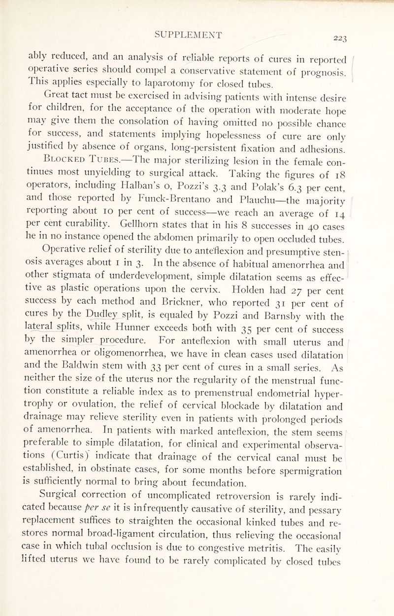223 ably reduced, and an analysis of reliable reports of cures in reported operative seiies should compel a conservative statement of prognosis. This applies especially to laparotomy for closed tubes. Great tact must be exercised in advising patients with intense desire for children, for the acceptance of the operation with moderate hope may give them the consolation of having omitted no possible chance for success, and statements implying hopelessness of cure are only justified by absence of organs, long-persistent fixation and adhesions. Blocked Tubes.—The major sterilizing lesion in the female con¬ tinues most unyielding to surgical attack. Taking the figures of 18 operators, including Halban’s o, Pozzi’s 3.3 and Polak’s 6.3 per cent, and those reported by Funck-Brentano and Plauchu—the majority reporting about 10 per cent of success—we reach an average of 14 per cent curability. Gellhorn states that in his 8 successes in 40 cases he in no instance opened the abdomen primarily to open occluded tubes. Opaative lelief of steiility due to anteflexion and presumptive sten¬ osis a\ ei ages about 1 in 3. In the absence of habitual amenorrhea and other stigmata of underdevelopment, simple dilatation seems as effec- ti\e as plastic operations upon the cervix. Holden had 27 per cent success by each method and Brickner, who reported 31 per cent of cures by the Dudley split, is equaled by Pozzi and Barnsby with the lateral splits, while Hunner exceeds both with 35 per cent of success by the simpler procedure. For anteflexion with small uterus and amenorrhea or oligomenorrhea, we have in clean cases used dilatation and the Baldwin stem with 33 per cent of cures in a small series. As neither the size of the uterus nor the regularity of the menstrual func¬ tion constitute a reliable index as to premenstrual endometrial hyper¬ trophy or ovulation, the relief of cervical blockade by dilatation and drainage may relieve sterility even in patients with prolonged periods of amenorrhea. In patients with marked anteflexion, the stem seems prefeiable to simple dilatation, for clinical and experimental observa¬ tions (Curtis) indicate that drainage of the cervical canal must be established, in obstinate cases, for some months before spermigration is sufficiently normal to bring about fecundation. Surgical correction of uncomplicated retroversion is rarely indi¬ cated because pcv sc it is infrequently causative of sterility, and pessary replacement suffices to straighten the occasional kinked tubes and re¬ stores normal broad-ligament circulation, thus relieving the occasional case in which tubal occlusion is due to congestive metritis. The easily lifted uterus we have found to be rarely complicated by closed tubes
