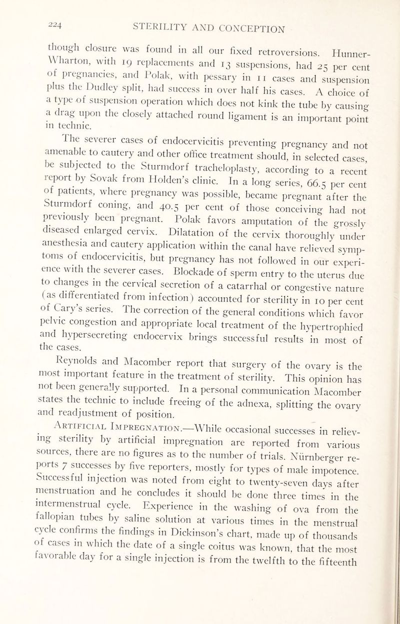 22. though closure was found in all our fixed retroversions. Hunner- Wharton, with 19 replacements and 13 suspensions, had 23 per cent of pregnancies, and Polak, with pessary in 11 cases and suspension plus the Dudley split, had success in over half his cases. A choice of a type of suspension operation which does not kink the tube by causing a <hag upon the closely attached round ligament is an important point m technic. 1 he severer cases of endocervicitis preventing pregnancy and not amenable to cautery and other office treatment should, in selected cases, be subjected to the Sturmdorf tracheloplasty, according to a recent report by Sovak from Holden’s clinic. In a long series, 66.5 per cent of patients, where pregnancy was possible, became pregnant after the Sturmdorf coning, and 40.5 per cent of those conceiving had not previously been pregnant. Polak favors amputation of the grossly diseased enlarged cervix. Dilatation of the cervix thoroughly under anesthesia and cautery application within the canal have relieved symp¬ toms of endocervicitis, but pregnancy has not followed in our experi¬ ence with the severer cases. Blockade of sperm entry to the uterus due to changes m the cervical secretion of a catarrhal or congestive nature ( as differentiated from infection) accounted for sterility in 10 per cent °f Gary’s series. The correction of the general conditions which favor pe \ ic congestion and appropriate local treatment of the hypertrophied and hypersecreting endocervix brings successful results in most of the cases. Reynolds and Macomber report that surgery of the ovary is the most important feature in the treatment of sterility. This opinion has not been generally supported. In a personal communication Macomber states the technic to include freeing of the adnexa, splitting the ovary and readjustment of position. Artificial Impregnation.—While occasional successes in reliev¬ ing sterility by artificial impregnation are reported from various sources, there are no figures as to the number of trials. Nurnberger re¬ ports 7 successes by five reporters, mostly for types of male impotence. ' ccessful >njection was noted from eight to twenty-seven days after menstruation and he concludes it should be done three times in the intermenstrual cycle. Experience in the washing of ova from the tallopian tubes by saline solution at various times in the menstrual cycle confirms the findings in Dickinson’s chart, made up of thousands ° Cases 111 whlch the date of a single coitus was known, that the most favorable day for a single injection is from the twelfth to the fifteenth