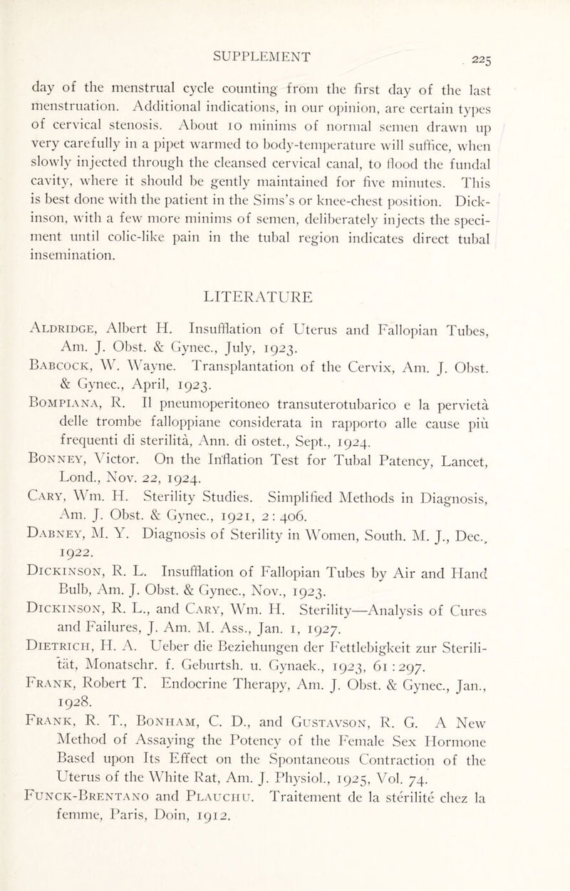 day of the menstrual cycle counting from the first day of the last menstruation. Additional indications, in our opinion, are certain types of cervical stenosis. About 10 minims of normal semen drawn up very carefully in a pipet warmed to body-temperature will suffice, when slowly injected through the cleansed cervical canal, to flood the fundal cavity, where it should be gently maintained for five minutes. This is best done with the patient in the Sims’s or knee-chest position. Dick¬ inson, with a few more minims of semen, deliberately injects the speci- rnent until colic-like pain in the tubal region indicates direct tubal insemination. LITERATURE Aldridge, Albert H. Insufflation of Uterus and Fallopian Tubes, Am. J. Obst. & Gynec., July, 1923. Babcock, W. Wayne. Transplantation of the Cervix, Am. J. Obst. & Gynec., April, 1923. Bompiana, R. II pneumoperitoneo transuterotubarico e la pervieta delle trombe falloppiane considerata in rapporto alle cause piu frequenti di sterilita, Ann. di ostet., Sept., 1924. Bonney, Victor. On the Inflation Test for Tubal Patency, Lancet, Loud., Nov. 22, 1924. Cary, Wm. H. Sterility Studies. Simplified Methods in Diagnosis, Am. J. Obst. & Gynec., 1921, 2: 406. Dabney, M. Y. Diagnosis of Sterility in Women, South. M. J., Dec., 1922. Dickinson, R. L, Insufflation of Fallopian Tubes by Air and Hand Bulb, Am. J. Obst. & Gynec., Nov., 1923. Dickinson, R. L., and Cary, Wm. H. Sterility—Analysis of Cures and Failures, J. Am. M. Ass., Jan. 1, 1927. Dietrich, H. A. Ueber die Beziehungen der Fettlebigkeit zur Sterili- tat, Monatschr. f. Geburtsh. u. Gynaek., 1923, 61:297. Frank, Robert T. Endocrine Therapy, Am. J. Obst. & Gynec., Jan., 1928. Frank, R. T., Bonham, C. D., and Gustavson, R. G. A New Method of Assaying the Potency of the Female Sex Hormone Based upon Its Effect on the Spontaneous Contraction of the Uterus of the White Rat, Am. J. Physiol., 1925, Vol. 74. Funck-Brentano and Plauchu. Traitement de la sterilite chez la femme, Paris, Doin, 1912.