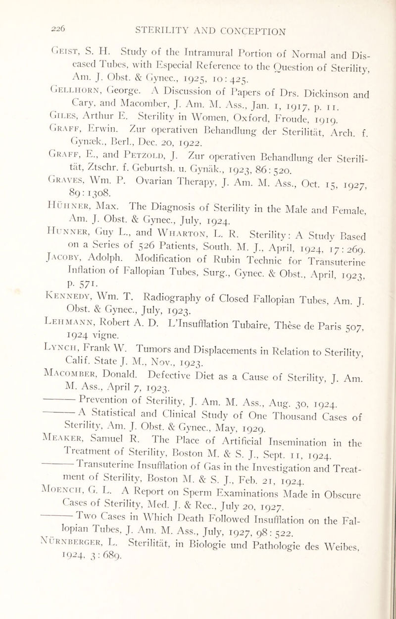 Geist> S. H. Study of the Intramural Portion of Normal and Dis¬ eased Tubes, with Especial Reference to the Question of Sterility, Am. J. Obst. & Gynec., 1925, 10:425. Gellhorn, George. A Discussion of Papers of Drs. Dickinson and Cary, and Macomber, J. Am. M. Ass., Jan. 1, 1917, p. u. Giles, Arthur E. Sterility in Women, Oxford, Fronde, 1919. Graff, Erwin. Zur operativen Behandlung der Sterilitat, Arch, f Gynaek., Berl., Dec. 20, 1922. Graff, E., and Petzold, J. Zur operativen Behandlung der Sterili¬ tat, Ztschr. f. Geburtsh. u. Gyniik., 1923, 86:520. ('.raves, Wm. P. Ovarian Therapy, J. Am. M. Ass., Oct. 15, 1927, 89: 1308. Huiiner, Max. The Diagnosis of Sterility in the Male and Female, Am. J. Obst. & Gynec., July, 1924. Hunner, Guy L., and Wharton, L, R. Sterility: A Study Based on a Series of 526 Patients, South. M. J„ April, 1924, 17:269. Jacoby, Adolph. Modification of Rubin Technic for Transuterine Filiation of Fallopian Tubes, Surg., Gynec. & Obst., April, 1923 P- 571- Kennedy, Wm. T. Radiography of Closed Fallopian Tubes, Am. J. Obst. & Gynec., July, 1923. Lehmann, Robert A. D. L'lnsufflation Tubaire, These de Paris 507, 1924 vigne. Lynch, Frank W. Tumors and Displacements in Relation to Sterility, Calif. State J. M., Nov., 1923. Macomber, Donald. Defective Diet as a Cause of Sterility T. Am. M. Ass., April 7, 1923. Prevention of Sterility, J. Am. M. Ass., Aug. 30, 1924. A Statistical and Clinical Study of One Thousand Cases of Sterility, Am. J. Obst. & Gynec., May, 1929. Meaner, Samuel R. The Place of Artificial Insemination in the Treatment of Sterility, Boston M. & S. J., Sept. 11, 1924. Transuteiine Insufflation of Gas in the Investigation and Treat- inciit of Sterility, Boston M. S. J., Feb. 21, 1924 Moench, G. L. A Report on Sperm Examinations Made in Obscure ( ases of Sterility, Med. J. & Rec., July 20, 1927. ‘ Two rases 111 Which Death Followed Insufflation on the Fal¬ lopian Tubes, J. Am. M. Ass., July, 1927, 98: ^22. ■\i RXBERGER, L. Sterilitat, in Biologie und Pathologie des Weibes 1924, 3: 689.