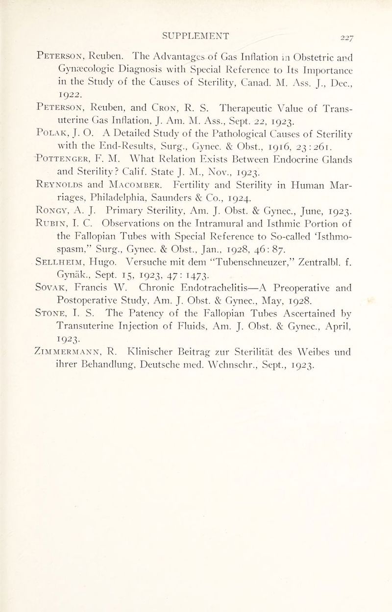 22/ Peterson, Reuben. I he Advantages of Gas Inflation m Obstetric and Gynecologic Diagnosis with Special Reference to Its Importance in the Study of the Causes of Sterility, Canad. M. Ass. J., Dec., 1922. Peterson, Reuben, and Cron, R. S. Therapeutic Value of Trans- uterine Gas Inflation, J. Am. M. Ass., Sept. 22, 1923. Polar, J. O. A Detailed Study of the Pathological Causes of Sterility with the End-Results, Surg., Gynec. & Obst., 1916, 23:261. Pottenger, F. M. What Relation Exists Between Endocrine Glands and Sterility? Calif. State J. M., Nov., 1923. Reynolds and Macomber. Fertility and Sterility in Human Mar¬ riages, Philadelphia, Saunders & Co., 1924. Rongy, A. J. Primary Sterility, Am. J. Obst. & Gynec., June, 1923. Rubin, I. C. Observations on the Intramural and Isthmic Portion of the Fallopian Tubes with Special Reference to So-called Tsthmo- spasm,” Surg., Gynec. & Obst., Jan., 1928, 46: 87. Sellheim, Hugo. Versuche mit dem “Tubenschneuzer,” Zentralbl. f. Gynak., Sept. 15, 1923, 47: 1473. Sovak, Francis W. Chronic Fndotrachelitis—A Preoperative and Postoperative Study, Am. J. Obst. & Gynec., May, 1928. Stone, I. S. The Patency of the Fallopian Tubes Ascertained by Transuterine Injection of Fluids, Am. J. Obst. & Gynec., April, 1923. Zimmermann, R. Klinischer Beitrag zur Sterilitat des Weibes und ihrer Behandlung, Deutsche med. Wchnschr., Sept., 1923.