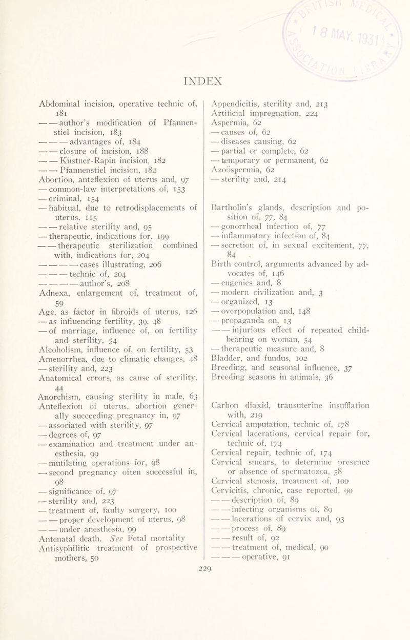 Abdominal incision, operative technic of, 181 -author’s modification of Pfannen- stiel incision, 183 •— — — advantages of, 184 —■ — closure of incision, 188 —-—Ivustner-Rapin incision, 182 -• Pfannenstiel incision, 182 Abortion, anteflexion of uterus and, 97 — common-law interpretations of, 153 — criminal, 154 — habitual, due to retrodisplacements of uterus, 115 — — relative sterility and, 95 — therapeutic, indications for, 199 -therapeutic sterilization combined with, indications for, 204 — -‘Cases illustrating, 206 -technic of, 204 -— author’s, 208 Adnexa, enlargement of, treatment of, 59 , Age, as factor in fibroids of uterus, 126 — as influencing fertility, 39, 48 — of marriage, influence of, on fertility and sterility, 54 Alcoholism, influence of, on fertility, 53 Amenorrhea, due to climatic changes, 48 — sterility and, 223 Anatomical errors, as cause of sterility, 44 Anorchism, causing sterility in male, 63 Anteflexion of uterus, abortion gener¬ ally succeeding pregnancy in, 97 — associated with sterility, 97 —• degrees of, 97 — examination and treatment under an¬ esthesia, 99 — mutilating operations for, 98 —< second pregnancy often successful in, 98. — significance of, 97 — sterility and, 223 — treatment of, faulty surgery, 100 -proper development of uterus, 98 -under anesthesia, 99 Antenatal death. See Fetal mortality Antisyphilitic treatment of prospective mothers, 50 Appendicitis, sterility and, 213 Artificial impregnation, 224 Aspermia, 62 — causes of, 62 — diseases causing, 62 — partial or complete, 62 -—«temporary or permanent, 62 Azoospermia, 62 — sterility and, 214 Bartholin’s glands, description and po¬ sition of, 77, 84 — gonorrheal infection of, 77 ■—- inflammatory infection of, 84 —• secretion of, in sexual excitement, 77, 84 Birth control, arguments advanced by ad¬ vocates of, 146 — eugenics and, 8 — modern civilization and, 3 — organized, 13 — overpopulation and, 148 —'propaganda on, 13 -injurious effect of repeated child¬ bearing on woman, 54 •— therapeutic measure and, 8 Bladder, and fundus, 102 Breeding, and seasonal influence, 37 Breeding seasons in animals, 36 Carbon dioxid, transuterine insufflation with, 219 Cervical amputation, technic of, 178 Cervical lacerations, cervical repair for, technic of, 174 Cervical repair, technic of, 174 Cervical smears, to determine presence or absence of spermatozoa, 58 Cervical stenosis, treatment of, 100 Cervicitis, chronic, case reported, 90 — — description of, 89 -- infecting organisms of, 89 — — lacerations of cervix and, 93 -process of, 89 -result of, 92 -treatment of, medical, 90 -—-operative, 91