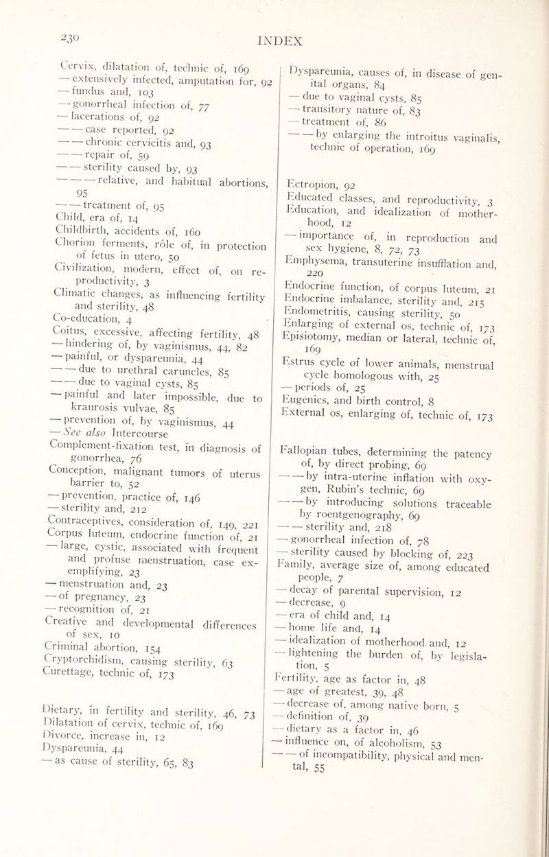 Cervix, dilatation of, technic of, 169 - extensively infected, amputation for, 92 — fundus and, 103 —< gonorrheal infection of, 77 — lacerations of, 92 -case reported, 92 chronic cervicitis and, 93 -- repair of, 59 -sterility caused by, 93 'relative, and habitual abortions, 95 -treatment of, 95 Child, era of, 14 Childbirth, accidents of, 160 Chorion ferments, role of, in protection of fetus in utero, 50 Civilization, modern, effect of, on re¬ productivity, 3 Climatic changes, as influencing fertility and sterility, 48 Co-education, 4 Coitus, excessive, affecting fertility, 48 hindering of, by vaginismus, 44, 82 painful, or dyspareunia, 44 due to urethral caruncles, 85 due to vaginal cysts, 85 painful and later impossible, due to kraurosis vulvae, 85 prevention of, by vaginismus, 44 — See also Intercourse Complement-fixation test, in diagnosis of gonorrhea, 76 Conception, malignant tumors of uterus barrier to, 52 — prevention, practice of, 146 — sterility and, 212 Contraceptives, consideration of, 149, 221 Corpus luteum, endocrine function of, 21 large, cystic, associated with frequent and profuse menstruation, case ex¬ emplifying, 23 — menstruation and, 23 —■ of pregnancy, 23 — recognition of, 21 Creative and developmental differences of sex, 10 Criminal abortion, 1^4 Cryptorchidism, causing sterility, 63 Curettage, technic of, 173 Dietary, in fertility and sterility, 46, 73 Dilatation of cervix, technic of, 169 Divorce, increase in, 12 Dyspareunia, 44 — as cause of sterility, 65, 83 Dyspareunia, causes of, in disease of gen ital organs, 84 - due to vaginal cysts, 85 — transitory nature of, 83 — treatment of, 86 -by enlarging the introitus vaginalis technic of operation, 169 Ectropion, 92 Educated classes, and reproductivity, 3 Education, and idealization of mother¬ hood, 12 - importance of, in reproduction and sex hygiene, 8, 72, 73 Emphysema, transuterine insufflation and, 220 Endocrine function, of corpus luteum, 21 Endocrine imbalance, sterility and, 215 Endometritis, causing sterility, 50 Enlarging of external os, technic of, 173 Episiotomy, median or lateral, technic of, 169 Estrus cycle of lower animals, menstrual cycle homologous with, 25 — periods of, 25 Eugenics, and birth control, 8 External os, enlarging of, technic of, 173 hallopian tubes, determining the patency of, by direct probing, 69 by intra-uterine inflation with oxy¬ gen, Rubin’s technic, 69 • by introducing solutions traceable by roentgenography, 69 -sterility and, 218 — gonorrheal infection of, 78 - sterility caused by blocking of, 223 Family, average size of, among educated people, 7 - decay of parental supervision, 12 — decrease, 9 —-era of child and, 14 — home life and, 14 — idealization of motherhood and, 12 lightening the burden of, by legisla¬ tion, 5 Fertility, age as factor in, 48 ■ — age of greatest, 39, 48 — decrease of, among native born, 5 — definition of, 39 dietary as a factor in, 46 influence on, of alcoholism, 53 - of incompatibility, physical and men¬ tal, 55