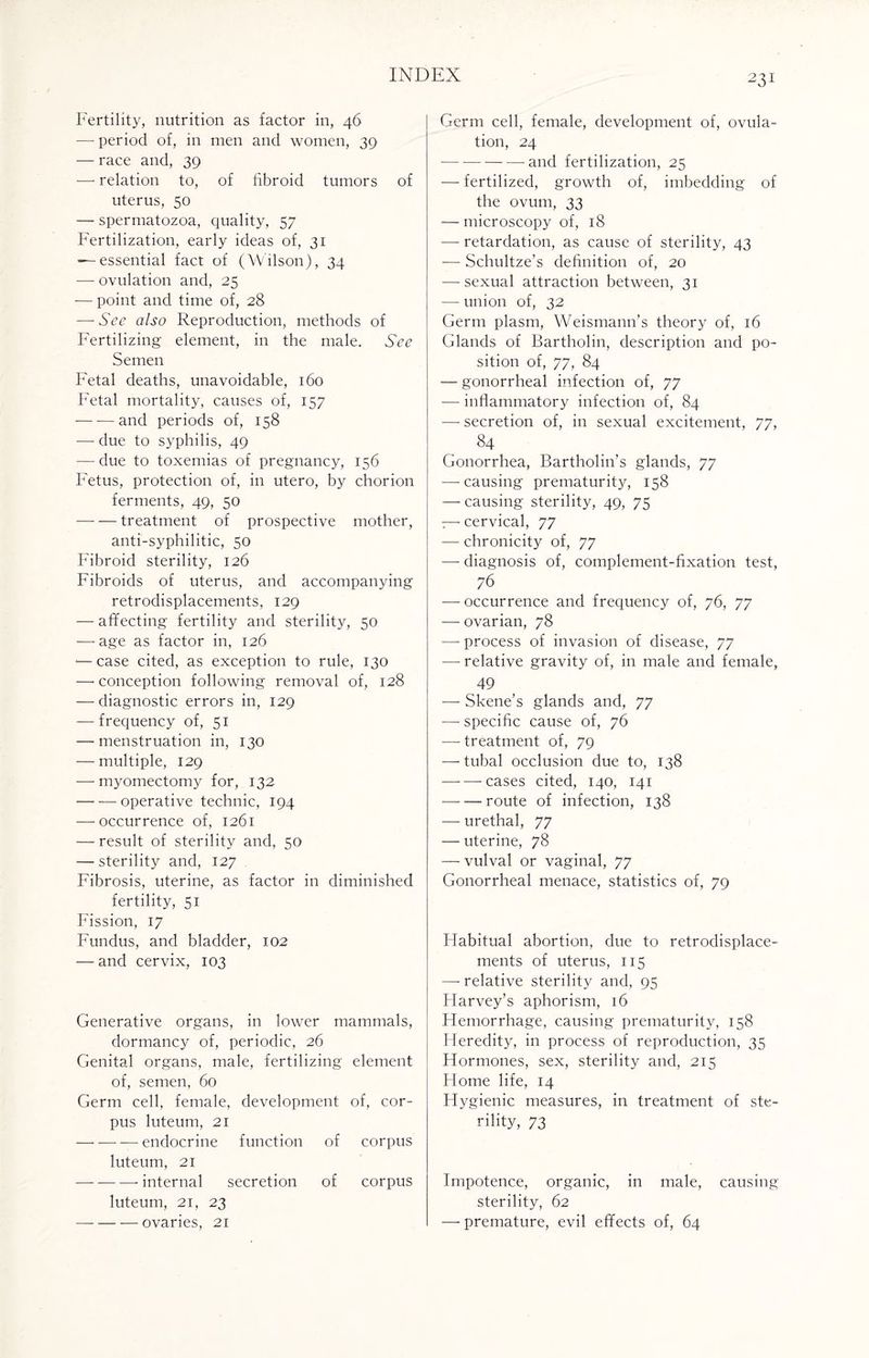 Fertility, nutrition as factor in, 46 — period of, in men and women, 39 — race and, 39 — relation to, of fibroid tumors of uterus, 50 — spermatozoa, quality, 57 Fertilization, early ideas of, 31 —essential fact of (Wilson), 34 — ovulation and, 25 — point and time of, 28 — See also Reproduction, methods of Fertilizing element, in the male. See Semen Fetal deaths, unavoidable, 160 Fetal mortality, causes of, 157 — -—and periods of, 158 — due to syphilis, 49 — due to toxemias of pregnancy, 156 Fetus, protection of, in utero, by chorion ferments, 49, 50 -treatment of prospective mother, anti-syphilitic, 50 Fibroid sterility, 126 Fibroids of uterus, and accompanying retrodisplacements, 129 — affecting fertility and sterility, 50 — age as factor in, 126 -—case cited, as exception to rule, 130 — conception following removal of, 128 — diagnostic errors in, 129 — frequency of, 51 — menstruation in, 130 — multiple, 129 — myomectomy for, 132 — — operative technic, 194 — occurrence of, 1261 — result of sterility and, 50 — sterility and, 127 Fibrosis, uterine, as factor in diminished fertility, 51 Fission, 17 Fundus, and bladder, 102 — and cervix, 103 Generative organs, in lower mammals, dormancy of, periodic, 26 Genital organs, male, fertilizing element of, semen, 60 Germ cell, female, development of, cor¬ pus luteum, 21 -— endocrine function of corpus luteum, 21 -- internal secretion of corpus luteum, 21, 23 -ovaries, 21 Germ cell, female, development of, ovula¬ tion, 24 — —-and fertilization, 25 — fertilized, growth of, imbedding of the ovum, 33 — microscopy of, 18 — retardation, as cause of sterility, 43 — Schultze’s definition of, 20 — sexual attraction between, 31 — union of, 32 Germ plasm, Weismann’s theory of, 16 Glands of Bartholin, description and po¬ sition of, 77, 84 — gonorrheal infection of, 77 — inflammatory infection of, 84 — secretion of, in sexual excitement, 77, 84 Gonorrhea, Bartholin’s glands, 77 — causing prematurity, 158 — causing sterility, 49, 75 — cervical, 77 — chronicity of, 77 — diagnosis of, complement-fixation test, 76 — occurrence and frequency of, 76, 77 — ovarian, 78 — process of invasion of disease, 77 — relative gravity of, in male and female, 49 — Skene’s glands and, 77 — specific cause of, 76 — treatment of, 79 — tubal occlusion due to, 138 -cases cited, 140, 141 -route of infection, 138 — urethal, 77 — uterine, 78 — vulval or vaginal, 77 Gonorrheal menace, statistics of, 79 Flabitual abortion, due to retrodisplace¬ ments of uterus, 115 —’relative sterility and, 95 Flarvey’s aphorism, 16 Hemorrhage, causing prematurity, 158 Heredity, in process of reproduction, 35 Hormones, sex, sterility and, 215 Home life, 14 Hygienic measures, in treatment of ste¬ rility, 73 Impotence, organic, in male, causing sterility, 62 — premature, evil effects of, 64