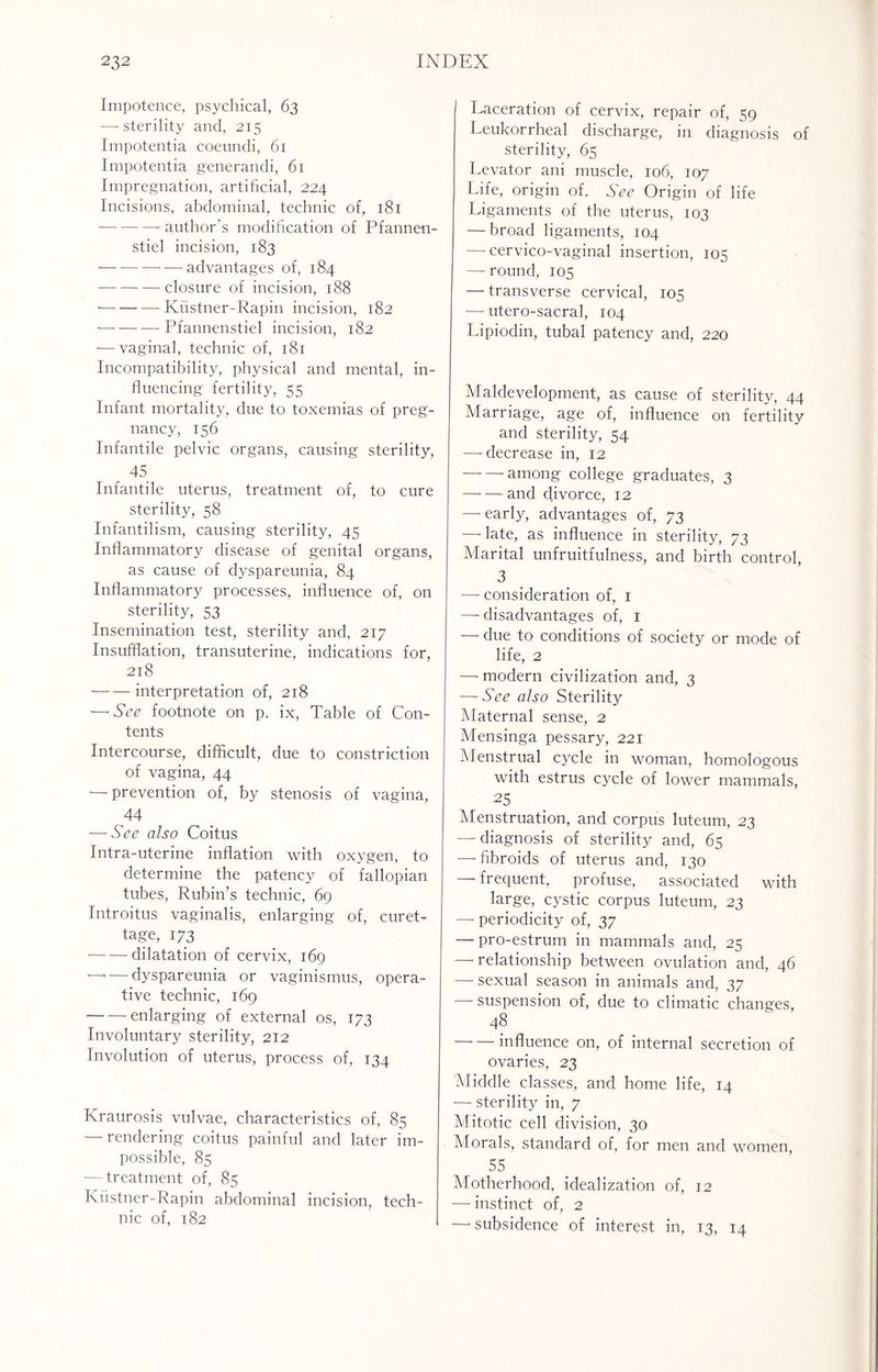 Impotence, psychical, 63 —• sterility and, 215 Impotentia coeundi, 61 Impotentia generandi, 61 Impregnation, artificial, 224 Incisions, abdominal, technic of, 181 -- author's modification of Pfannen- stiel incision, 183 -advantages of, 184 -closure of incision, 188 •-Kustner-Rapin incision, 182 -Pfannenstiel incision, 182 — vaginal, technic of, 181 Incompatibility, physical and mental, in¬ fluencing fertility, 55 Infant mortality, due to toxemias of preg¬ nancy, 156 Infantile pelvic organs, causing sterility, . 45 Infantile uterus, treatment of, to cure sterility, 58 Infantilism, causing sterility, 45 Inflammatory disease of genital organs, as cause of dyspareunia, 84 Inflammatory processes, influence of, on sterility, 53 Insemination test, sterility and, 217 Insufflation, transuterine, indications for, 218 •-interpretation of, 218 — See footnote on p. ix, Table of Con¬ tents Intercourse, difficult, due to constriction of vagina, 44 — prevention of, by stenosis of vagina, 44 — See also Coitus Intra-uterine inflation with oxygen, to determine the patency of fallopian tubes, Rubin’s technic, 69 Introitus vaginalis, enlarging of, curet¬ tage, 173 -dilatation of cervix, 169 ■—< — dyspareunia or vaginismus, opera¬ tive technic, 169 -enlarging of external os, 173 Involuntary sterility, 212 Involution of uterus, process of, 134 Kraurosis vulvae, characteristics of, 85 — rendering coitus painful and later im¬ possible, 85 — treatment of, 85 Kustner-Rapin abdominal incision, tech¬ nic of, 182 Laceration of cervix, repair of, 59 Leukorrheal discharge, in diagnosis of sterility, 65 Levator ani muscle, 106, 107 Life, origin of. See Origin of life Ligaments of the uterus, 103 — broad ligaments, 104 — cervico-vaginal insertion, 105 — round, 105 — transverse cervical, 105 — utero-sacral, 104 Lipiodin, tubal patency and, 220 Maldevelopment, as cause of sterility, 44 Marriage, age of, influence on fertility and sterility, 54 — decrease in, 12 -among college graduates, 3 —• — and divorce, 12 —- early, advantages of, 73 —• late, as influence in sterility, 73 Marital unfruitfulness, and birth control, 3 — consideration of, 1 —• disadvantages of, 1 — due to conditions of society or mode of life, 2 — modern civilization and, 3 — See also Sterility Maternal sense, 2 Mensinga pessary, 221 Menstrual cycle in woman, homologous with estrus cycle of lower mammals, 25 Menstruation, and corpus luteum, 23 — diagnosis of sterility and, 65 — fibroids of uterus and, 130 — frequent, profuse, associated with large, cystic corpus luteum, 23 — periodicity of, 37 — pro-estrum in mammals and, 25 — relationship between ovulation and, 46 — sexual season in animals and, 37 suspension of, due to climatic changes, 48 -influence on, of internal secretion of ovaries, 23 Middle classes, and home life, 14 — sterility in, 7 Mitotic cell division, 30 Morals, standard of, for men and women, 55 Motherhood, idealization of, 12 — instinct of, 2 —'subsidence of interest in, 13, 14