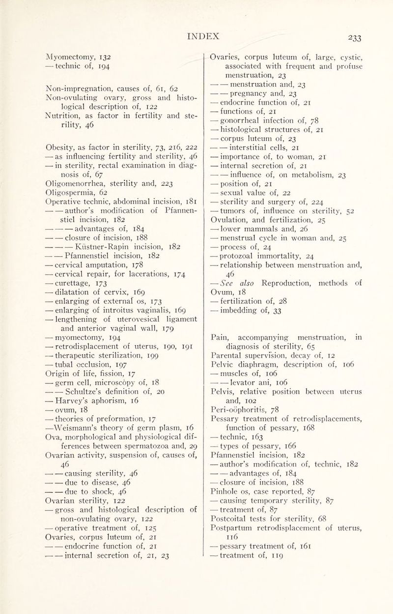 Myomectomy, 132 — technic of, 194 Non-impregnation, causes of, 61, 62 Non-ovulating ovary, gross and histo¬ logical description of, 122 Nutrition, as factor in fertility and ste¬ rility, 46 Obesity, as factor in sterility, 73, 216, 222 — as influencing fertility and sterility, 46 — in sterility, rectal examination in diag¬ nosis of, 67 Oligomenorrhea, sterility and, 223 Oligospermia, 62 Operative technic, abdominal incision, 181 -author’s modification of Pfannen- stiel incision, 182 -advantages of, 184 —- — closure of incision, 188 — -Kiistner-Rapin incision, 182 -- Pfannenstiel incision, 182 — cervical amputation, 178 — cervical repair, for lacerations, 174 — curettage, 173 — dilatation of cervix, 169 — enlarging of external os, 173 — enlarging of introitus vaginalis, 169 — lengthening of uterovesical ligament and anterior vaginal wall, 179 — myomectomy, 194 — retrodisplacement of uterus, 190, 191 — therapeutic sterilization, 199 — tubal occlusion, 197 Origin of life, fission, 17 — germ cell, microscopy of, 18 -Schultze’s definition of, 20 — Harvey’s aphorism, 16 — ovum, 18 —'theories of preformation, 17 —Weismann’s theory of germ plasm, 16 Ova, morphological and physiological dif¬ ferences between spermatozoa and, 29 Ovarian activity, suspension of, causes of, 46 -causing sterility, 46 -due to disease, 46 -— due to shock, 46 Ovarian sterility, 122 — gross and histological description of non-ovulating ovary, 122 — operative treatment of, 125 Ovaries, corpus luteum of, 21 -endocrine function of, 21 — — internal secretion of, 21, 23 Ovaries, corpus luteum of, large, cystic, associated with frequent and profuse menstruation, 23 -menstruation and, 23 -pregnancy and, 23 — endocrine function of, 21 — functions of, 21 — gonorrheal infection of, 78 — histological structures of, 21 — corpus luteum of, 23 -interstitial cells, 21 — importance of, to woman, 21 — internal secretion of, 21 -influence of, on metabolism, 23 — position of, 21 — sexual value of, 22 — sterility and surgery of, 224 — tumors of, influence on sterility, 52 Ovulation, and fertilization, 25 —< lower mammals and, 26 — menstrual cycle in woman and, 25 — process of, 24 —protozoal immortality, 24 — relationship between menstruation and, 46 — See also Reproduction, methods of Ovum, 18 — fertilization of, 28 — imbedding of, 33 Pain, accompanying menstruation, in diagnosis of sterility, 65 Parental supervision, decay of, 12 Pelvic diaphragm, description of, 106 — muscles of, 106 — — levator ani, 106 Pelvis, relative position between uterus and, 102 Peri-oophoritis, 78 Pessary treatment of retrodisplacements, function of pessary, 168 — technic, 163 — types of pessary, 166 Pfannenstiel incision, 182 — author’s modification of, technic, 182 -advantages of, 184 — closure of incision, 188 Pinhole os, case reported, 87 — causing temporary sterility, 87 — treatment of, 87 Postcoital tests for sterility, 68 Postpartum retrodisplacement of uterus, 116 — pessary treatment of, 161 — treatment of, 119