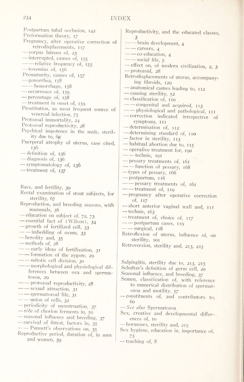 Postpartum tubal occlusion, 142 Preformation theory, 17 Pregnancy, after operative correction of retrodisplacements, 117 — corpus luteuin of, 23 — interrupted, causes of, 155 -relative frequency of, 155 — toxemias of, 156 Prematurity, causes of, 157 —-gonorrhea, 158 -hemorrhage, 158 — occurrence of, 159 — percentage of, 158 — treatment in onset of, 159 Prostitution, as most frequent source of venereal infection, 75 Protozoal immortality, 24 Protozoal reproductivity, 28 Psychical impotence in the male, steril¬ ity due to, 63 Puerperal atrophy of uterus, case cited, 136 — definition of, 136 — diagnosis of, 136 — symptomatology of, 136 —-treatment of, 137 Race, and fertility, 39 Rectal examination of stout subjects, for sterility, 67 Reproduction, and breeding seasons, with mammals, 36 — education on subject of, 72, 73 — essential fact of (Wilson), 34 — growth of fertilized cell, 33 imbedding of ovum, 33 — heredity and, 35 —• methods of, 28 early ideas of fertilization, 31 formation of the zygote, 29 mitotic cell division, 30 — morphological and physiological dif¬ ferences between ova and sperma¬ tozoa, 29 -protozoal reproductivity, 28 -sexual attraction, 31 -spermatozoal life, 31 -union of cells, 32 periodicity of menstruation, 37 role of chorion ferments in, 30 ■ seasonal influence and breeding, 37 — survival of fittest, factors in, 35 -Punnett’s observations on, 33 Reproductive period, duration of, in men and women, 39 Reproductivity, and the educated classes, 3 -brain development, 4 -careers, 4 -co-education, 4 -social life, 5 effect on, of modern civilization, 2, 3 — protozoal, 28 Retrodisplacements of uterus, accompany¬ ing fibroids, 129 anatomical causes leading to, 112 — causing sterility, 52 — classification of, no congenital and acquired, 113 -physiological and pathological, in — correction indicated irrespective of symptoms, in — determination of, 112 —■ determining standard of, no — factor in sterility, 113 — habitual abortion due to, 115 — operative treatment for, 190 -technic, 191 — pessary treatments of, 161 -function of pessary, 168 — types of pessary, 166 — postpartum, 116 -pessary treatments of, 161 -treatment of, 119 pregnancy after operative correction of, 117 short anterior vaginal wall and, in — technic, 163 — treatment of, choice of, 117 -postpartum cases, 119 -surgical, 118 Retroflexion of uterus, influence of, on sterility, 101 Retroversion, sterility and, 213, 215 Salpingitis, sterility due to, 213, 215 Schultze’s definition of germ cell, 20 Seasonal influence, and breeding, 37 Semen, classification of, with reference to numerical distribution of spermat¬ ozoa and motility, 57 — constituents of, and contributors to 60 — Sec also Spermatozoa Sex, creative and developmental differ¬ ences of, 10 — hormones, sterility and, 215 Sex hygiene, education in, importance of, 73 — teaching of, 8