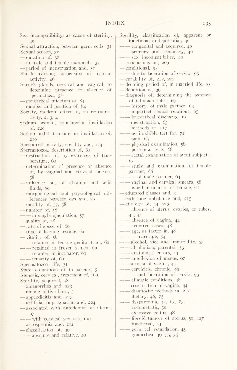 Sex incompatibility, as cause of sterility, 40 Sexual attraction, between germ cells, 31 Sexual season, 37 — duration of, 37 — in male and female mammals, 37 — period of menstruation and, 37 Shock, causing suspension of ovarian activity, 46 Skene’s glands, cervical and vaginal, to determine presence or absence of spermatoza, 58 — gonorrheal infection of, 84 — number and position of, 84 Society, modern, effect of, on reproduc¬ tivity, 2, 3, 4 Sodium bromid, transuterine instillation of, 220 Sodium iodid, transuterine instillation of, 219 Sperm-cell activity, sterility and, 214 Spermatozoa, description of, 60 — destruction of, by extremes of tem¬ perature, 60 — determination of presence or absence of, by vaginal and cervical smears, 58 —- influence on, of alkaline and acid fluids, 60 — morphological and physiological dif¬ ferences between ova and, 29 — motility of, 57, 58 — number of, 58 -in single ejaculation, 57 — quality of, 58 — rate of speed of, 60 — time of leaving testicle, 60 — vitality of, 58 -—- — retained in female genital tract, 60 -retained in frozen semen, 60 -retained in incubator, 60 --tenacity of, 60 Spermatozoal life, 31 State, obligations of, to parents, 5 Stenosis, cervical, treatment of, 100 Sterility, acquired, 48 — amenorrhea and, 223 — among native born, 5 — appendicitis and, 213 —’artificial impregnation and, 224 —-associated with anteflexion of uterus, 97 -with cervical stenosis, 100 — azoospermia and, 214 — classification of, 39 -absolute and relative, 40 Sterility, classification of, apparent or functional and potential, 40 --congenital and acquired, 40 -primary and secondary, 40 -sex incompatibility, 40 — conclusions on, 209 — conditional, 93 - due to laceration of cervix, 93 — curability of, 212, 222 - deciding period of, in married life, 55 — definition of, 39 — diagnosis of, determining the patency of fallopian tubes, 69 - history, of male partner, 64 -- imperfect sexual relations, 65 -leucorrheal discharge, 65 -menstruation, 65 -methods of, 217 --no infallible test for, 72 -pain, 65 physical examination, 58 --postcoital tests, 68 --rectal examination of stout subjects, 67 —* — study and examination, of female partner, 66 — -of male partner, 64 -vaginal and cervical smears, 58 --whether in male or female, 61 — educated classes and, 3 — endocrine imbalance and, 215 — etiology of, 44, 213 -- absence of uterus, ovaries, or tubes, 44, 45 -absence of vagina, 44 -acquired cases, 48 -age, as factor in, 48 -marriage, 54 -alcohol, vice and immorality, 55 -alcoholism, parental, 53 -anatomical errors, 44 —- — anteflexion of uterus, 97 -atresia of vagina, 44 — —-cervicitis, chronic, 89 -and laceration of cervix, 93 -climatic conditions, 48 -constriction of vagina, 44 -diagnostic methods in, 217 — — dietary, 46, 73 -dyspareunia, 44, 65, 83 --endometritis, 50 -excessive coitus, 48 — fibroid tumors of uterus, 50, 127 -functional, 53 --germ cell retardation, 43 -gonorrhea, 49, 53, 75
