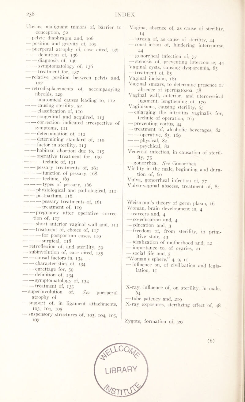 Uterus, malignant tumors of, barrier to conception, 52 - pelvic diaphragm and, 106 -position and gravity of, 109 - puerperal atrophy of, case cited, 136 -definition of, 136 -diagnosis of, 136 --symptomatology of, 136 -treatment for, 137 — relative position between pelvis and, 102 — retrodisplacements of, accompanying fibroids, 129 -anatomical causes leading to, 112 -causing sterility, 52 -classification of, no -congenital and acquired, 113 correction indicated irrespective of symptoms, in -determination of, 112 -determining standard of, no -factor in sterility, 113 -- habitual abortion due to, 115 -operative treatment for, 190 -technic of, 191 -pessary treatments of, 161 -function of pessary, 168 -technic, 163 — --types of pessary, 166 physiological and pathological, in -postpartum, 116 — --■ pessary treatments of, 161 -treatment of, 119 -pregnancy after operative correc¬ tion of, 117 short anterior vaginal wall and, in -treatment of, choice of, 117 --for postpartum cases, 119 -surgical, 118 -retroflexion of, and sterility, 59 — subinvolution of, case cited, 135 -causal factors in, 134 -characteristics of, 134 -curettage for, 59 -definition of, 134 --symptomatology of, 134 -treatment of, 135 superinvolution of. See puerperal atrophy of support of, in ligament attachments, 103, 104, 105 —-suspensory structures of, 103, 104, 105, 107 Vagina, absence of, as cause of sterility, 14 -atresia of, as cause of sterility, 44 - constriction of, hindering intercourse, 44 —-gonorrheal infection of, 77 -stenosis of, preventing intercourse, 44 Vaginal cysts, causing dyspareunia, 85 — treatment of, 85 Vaginal incision, 181 Vaginal smears, to determine presence or absence of spermatozoa, 58 \ aginal wall, anterior, and uterovesical ligament, lengthening of, 179 Vaginismus, causing sterility, 65 — enlarging the introitus vaginalis for, technic of operation, 169 —- preventing coitus, 44 -treatment of, alcoholic beverages, 82 — — operative, 83, 169 -physical, 82 ——-psychical, 82 Venereal infection, in causation of steril¬ ity, 75 — gonorrhea. See Gonorrhea Virility in the male, beginning and dura¬ tion of, 60 Vulva, gonorrheal infection of. 77 Vulvo-vaginal abscess, treatment of, 84 Weismann’s theory of germ plasm, 16 V/oman, brain development in, 4 — careers and, 4 —-co-education and, 4 — education and, 3 -—* freedom of, from sterility, in prim¬ itive state, 43 - idealization of motherhood and, 12 - importance to, of ovaries, 21 — social life and, 5 “Woman's sphere,” 4, 9, 11 influence on, of civilization and legis¬ lation, 11 X-ray, influence of, on sterilitv, in male, 64 -—-tube patency and, 219 X-ray exposures, sterilizing effect of, 48 Zygote, formation of, 29