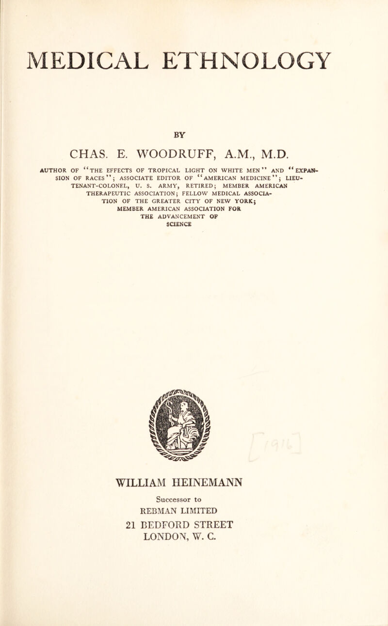 BY CHAS. E. WOODRUFF, A.M., M.D, AUTHOR OF “THE EFFECTS OF TROPICAL LIGHT ON WHITE MEN ” AND “ EXPAN- SION OF RACES”; ASSOCIATE EDITOR OF “AMERICAN MEDICINE”; LIEU- TENANT-COLONEL, U. S. ARMY, RETIRED; MEMBER AMERICAN THERAPEUTIC ASSOCIATION; FELLOW MEDICAL ASSOCIA- TION OF THE GREATER CITY OF NEW YORK§ MEMBER AMERICAN ASSOCIATION FOR THE ADVANCEMENT OP SCIENCE WILLIAM HEINEMANN Successor to REBMAN LIMITED 21 BEDFORD STREET LONDON, W. C.