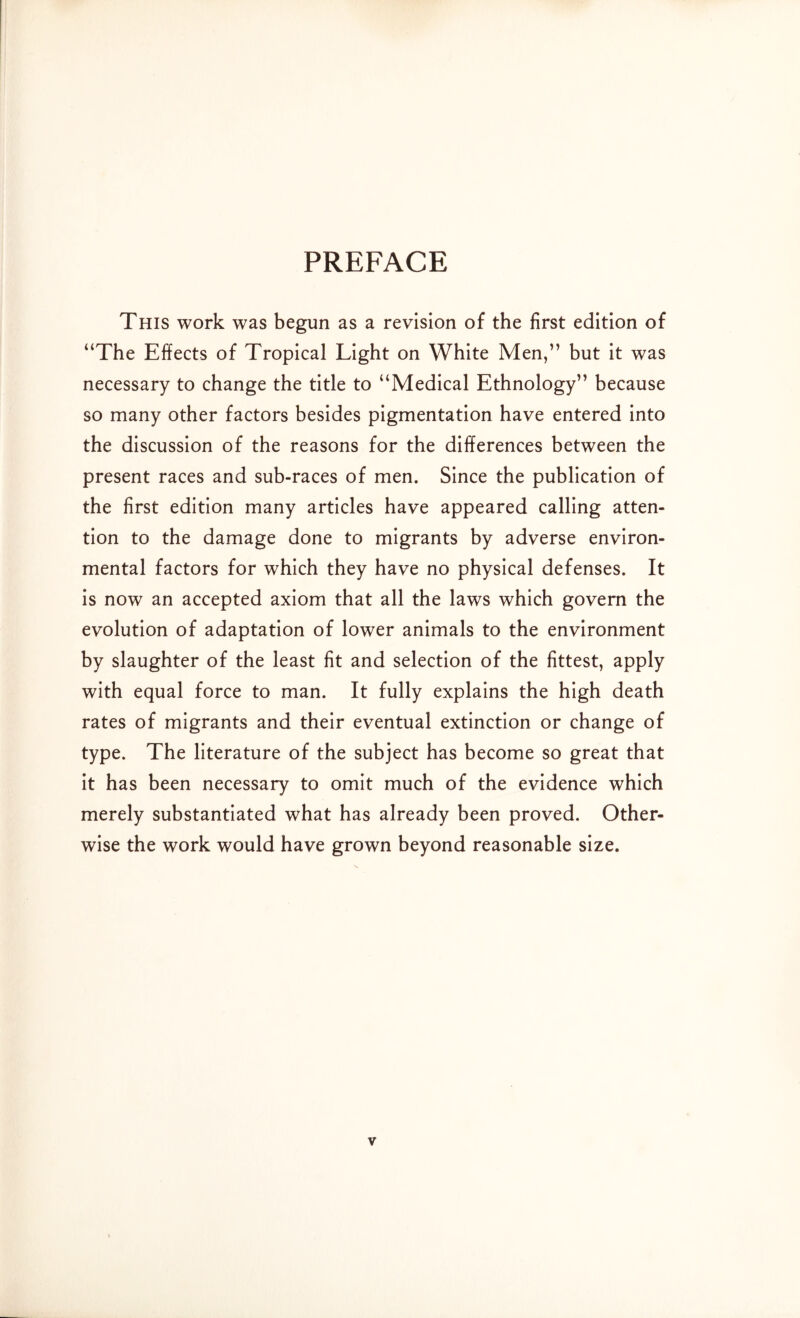 PREFACE This work was begun as a revision of the first edition of “The Effects of Tropical Light on White Men,” but it was necessary to change the title to “Medical Ethnology” because so many other factors besides pigmentation have entered into the discussion of the reasons for the differences between the present races and sub-races of men. Since the publication of the first edition many articles have appeared calling atten- tion to the damage done to migrants by adverse environ- mental factors for which they have no physical defenses. It is now an accepted axiom that all the laws which govern the evolution of adaptation of lower animals to the environment by slaughter of the least fit and selection of the fittest, apply with equal force to man. It fully explains the high death rates of migrants and their eventual extinction or change of type. The literature of the subject has become so great that it has been necessary to omit much of the evidence which merely substantiated what has already been proved. Other- wise the work would have grown beyond reasonable size.