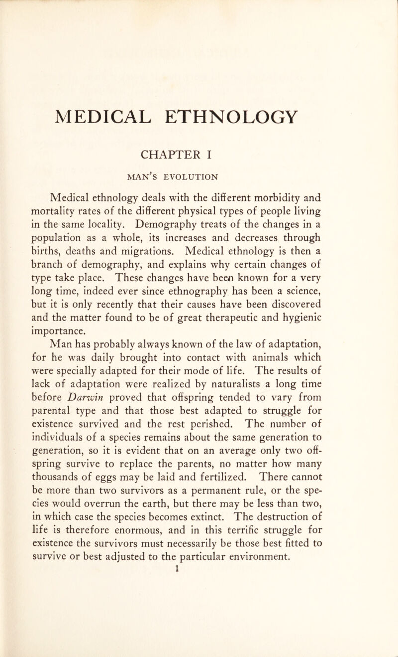 CHAPTER I man's evolution Medical ethnology deals with the different morbidity and mortality rates of the different physical types of people living in the same locality. Demography treats of the changes in a population as a whole, its increases and decreases through births, deaths and migrations. Medical ethnology is then a branch of demography, and explains why certain changes of type take place. These changes have been known for a very long time, indeed ever since ethnography has been a science, but it is only recently that their causes have been discovered and the matter found to be of great therapeutic and hygienic importance. Man has probably always known of the law of adaptation, for he was daily brought into contact with animals which were specially adapted for their mode of life. The results of lack of adaptation were realized by naturalists a long time before Darwin proved that offspring tended to vary from parental type and that those best adapted to struggle for existence survived and the rest perished. The number of individuals of a species remains about the same generation to generation, so it is evident that on an average only two off- spring survive to replace the parents, no matter how many thousands of eggs may be laid and fertilized. There cannot be more than two survivors as a permanent rule, or the spe- cies would overrun the earth, but there may be less than two, in which case the species becomes extinct. The destruction of life is therefore enormous, and in this terrific struggle for existence the survivors must necessarily be those best fitted to survive or best adjusted to the particular environment.