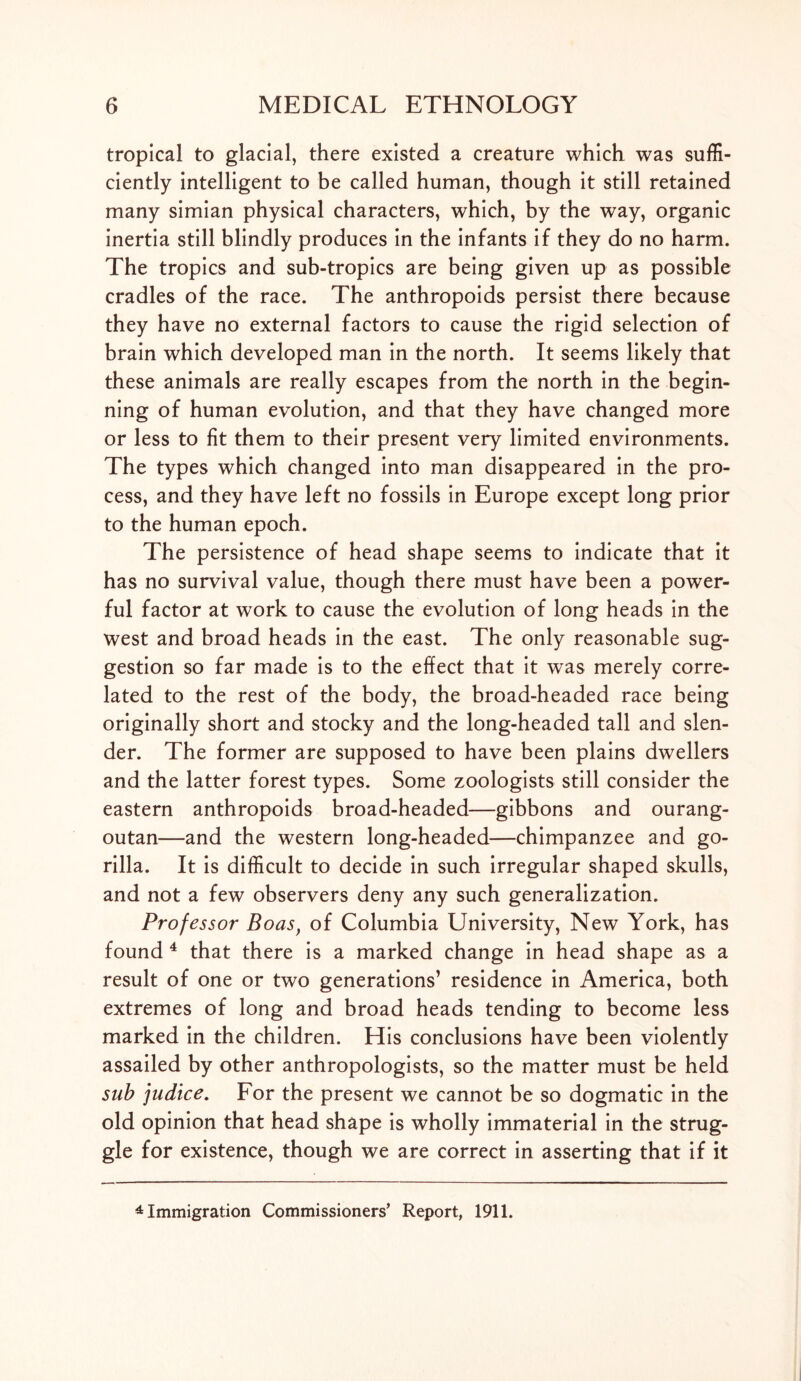 tropical to glacial, there existed a creature which was suffi- ciently intelligent to be called human, though it still retained many simian physical characters, which, by the way, organic inertia still blindly produces in the infants if they do no harm. The tropics and sub-tropics are being given up as possible cradles of the race. The anthropoids persist there because they have no external factors to cause the rigid selection of brain which developed man in the north. It seems likely that these animals are really escapes from the north in the begin- ning of human evolution, and that they have changed more or less to fit them to their present very limited environments. The types which changed into man disappeared in the pro- cess, and they have left no fossils in Europe except long prior to the human epoch. The persistence of head shape seems to indicate that it has no survival value, though there must have been a power- ful factor at work to cause the evolution of long heads in the west and broad heads in the east. The only reasonable sug- gestion so far made is to the effect that it was merely corre- lated to the rest of the body, the broad-headed race being originally short and stocky and the long-headed tall and slen- der. The former are supposed to have been plains dwellers and the latter forest types. Some zoologists still consider the eastern anthropoids broad-headed—gibbons and ourang- outan—and the western long-headed—chimpanzee and go- rilla. It is difficult to decide in such irregular shaped skulls, and not a few observers deny any such generalization. Professor Boas, of Columbia University, New York, has found 4 that there is a marked change in head shape as a result of one or two generations’ residence in America, both extremes of long and broad heads tending to become less marked in the children. His conclusions have been violently assailed by other anthropologists, so the matter must be held sub judice. For the present we cannot be so dogmatic in the old opinion that head shape is wholly immaterial in the strug- gle for existence, though we are correct in asserting that if it 4 Immigration Commissioners’ Report, 1911.