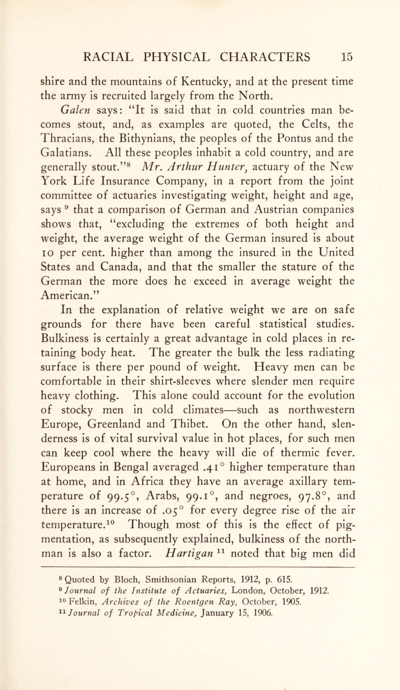 shire and the mountains of Kentucky, and at the present time the army is recruited largely from the North. Galen says: “It is said that in cold countries man be- comes stout, and, as examples are quoted, the Celts, the Thracians, the Bithynians, the peoples of the Pontus and the Galatians. All these peoples inhabit a cold country, and are generally stout.”8 Mr. Arthur Hunter} actuary of the New York Life Insurance Company, in a report from the joint committee of actuaries investigating weight, height and age, says 9 that a comparison of German and Austrian companies shows that, “excluding the extremes of both height and weight, the average weight of the German insured is about io per cent, higher than among the insured in the United States and Canada, and that the smaller the stature of the German the more does he exceed in average weight the American.” In the explanation of relative weight we are on safe grounds for there have been careful statistical studies. Bulkiness is certainly a great advantage in cold places in re- taining body heat. The greater the bulk the less radiating surface is there per pound of weight. Heavy men can be comfortable in their shirt-sleeves where slender men require heavy clothing. This alone could account for the evolution of stocky men in cold climates—such as northwestern Europe, Greenland and Thibet. On the other hand, slen- derness is of vital survival value in hot places, for such men can keep cool where the heavy will die of thermic fever. Europeans in Bengal averaged .41° higher temperature than at home, and in Africa they have an average axillary tem- perature of 99.50, Arabs, 99.i°, and negroes, 97.8°, and there is an increase of .05° for every degree rise of the air temperature.10 Though most of this is the effect of pig- mentation, as subsequently explained, bulkiness of the north- man is also a factor. Hartigan * 11 noted that big men did 8 Quoted by Bloch, Smithsonian Reports, 1912, p. 615. 9 Journal of the Institute of Actuaries, London, October, 1912. 10 Felkin, Archives of the Roentgen Ray, October, 1905. 11 Journal of Tropical Medicine, January 15, 1906.