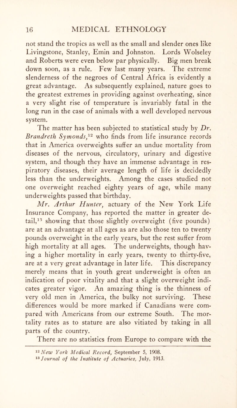 not stand the tropics as well as the small and slender ones like Livingstone, Stanley, Emin and Johnston. Lords Wolseley and Roberts were even below par physically. Big men break down soon, as a rule. Few last many years. The extreme slenderness of the negroes of Central Africa is evidently a great advantage. As subsequently explained, nature goes to the greatest extremes in providing against overheating, since a very slight rise of temperature is invariably fatal in the long run in the case of animals with a well developed nervous system. The matter has been subjected to statistical study by Dr. Brandreth Symonds,12 who finds from life insurance records that in America overweights suffer an undue mortality from diseases of the nervous, circulatory, urinary and digestive system, and though they have an immense advantage in res- piratory diseases, their average length of life is decidedly less than the underweights. Among the cases studied not one overweight reached eighty years of age, while many underweights passed that birthday. Mr. Arthur Hunterf actuary of the New York Life Insurance Company, has reported the matter in greater de- tail,13 showing that those slightly overweight (five pounds) are at an advantage at all ages as are also those ten to twenty pounds overweight in the early years, but the rest suffer from high mortality at all ages. The underweights, though hav- ing a higher mortality in early years, twenty to thirty-five, are at a very great advantage in later life. This discrepancy merely means that in youth great underweight is often an indication of poor vitality and that a slight overweight indi- cates greater vigor. An amazing thing is the thinness of very old men in America, the bulky not surviving. These differences would be more marked if Canadians were com- pared with Americans from our extreme South. The mor- tality rates as to stature are also vitiated by taking in all parts of the country. There are no statistics from Europe to compare with the 12 New York Medical Record, September 5, 1908. 13 Journal of the Institute of Actuaries, July, 1913.