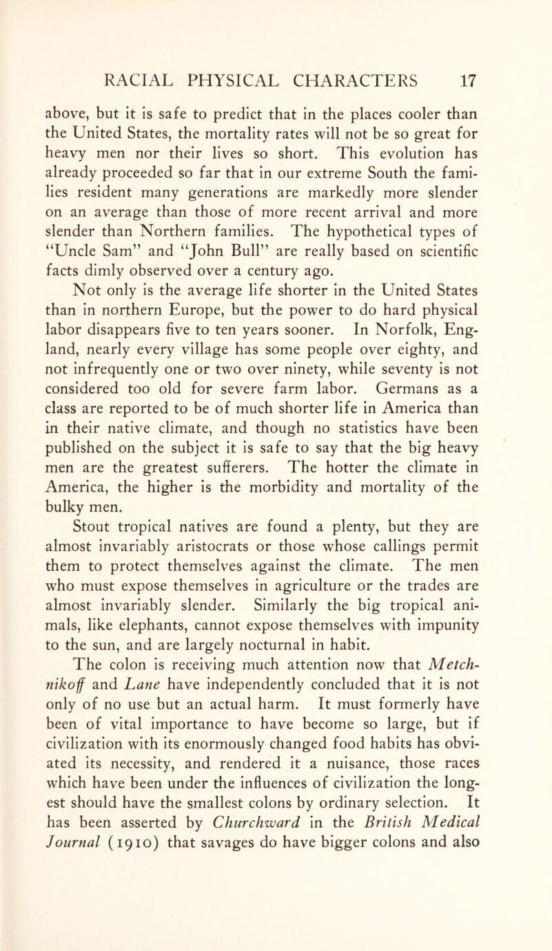 above, but it is safe to predict that in the places cooler than the United States, the mortality rates will not be so great for heavy men nor their lives so short. This evolution has already proceeded so far that in our extreme South the fami- lies resident many generations are markedly more slender on an average than those of more recent arrival and more slender than Northern families. The hypothetical types of “Uncle Sam” and “John Bull” are really based on scientific facts dimly observed over a century ago. Not only is the average life shorter in the United States than in northern Europe, but the power to do hard physical labor disappears five to ten years sooner. In Norfolk, Eng- land, nearly every village has some people over eighty, and not infrequently one or two over ninety, while seventy is not considered too old for severe farm labor. Germans as a class are reported to be of much shorter life in America than in their native climate, and though no statistics have been published on the subject it is safe to say that the big heavy men are the greatest sufferers. The hotter the climate in America, the higher is the morbidity and mortality of the bulky men. Stout tropical natives are found a plenty, but they are almost invariably aristocrats or those whose callings permit them to protect themselves against the climate. The men who must expose themselves in agriculture or the trades are almost invariably slender. Similarly the big tropical ani- mals, like elephants, cannot expose themselves with impunity to the sun, and are largely nocturnal in habit. The colon is receiving much attention now that Metch- nikoff and Lane have independently concluded that it is not only of no use but an actual harm. It must formerly have been of vital importance to have become so large, but if civilization with its enormously changed food habits has obvi- ated its necessity, and rendered it a nuisance, those races which have been under the influences of civilization the long- est should have the smallest colons by ordinary selection. It has been asserted by Churchward in the British Medical Journal (1910) that savages do have bigger colons and also