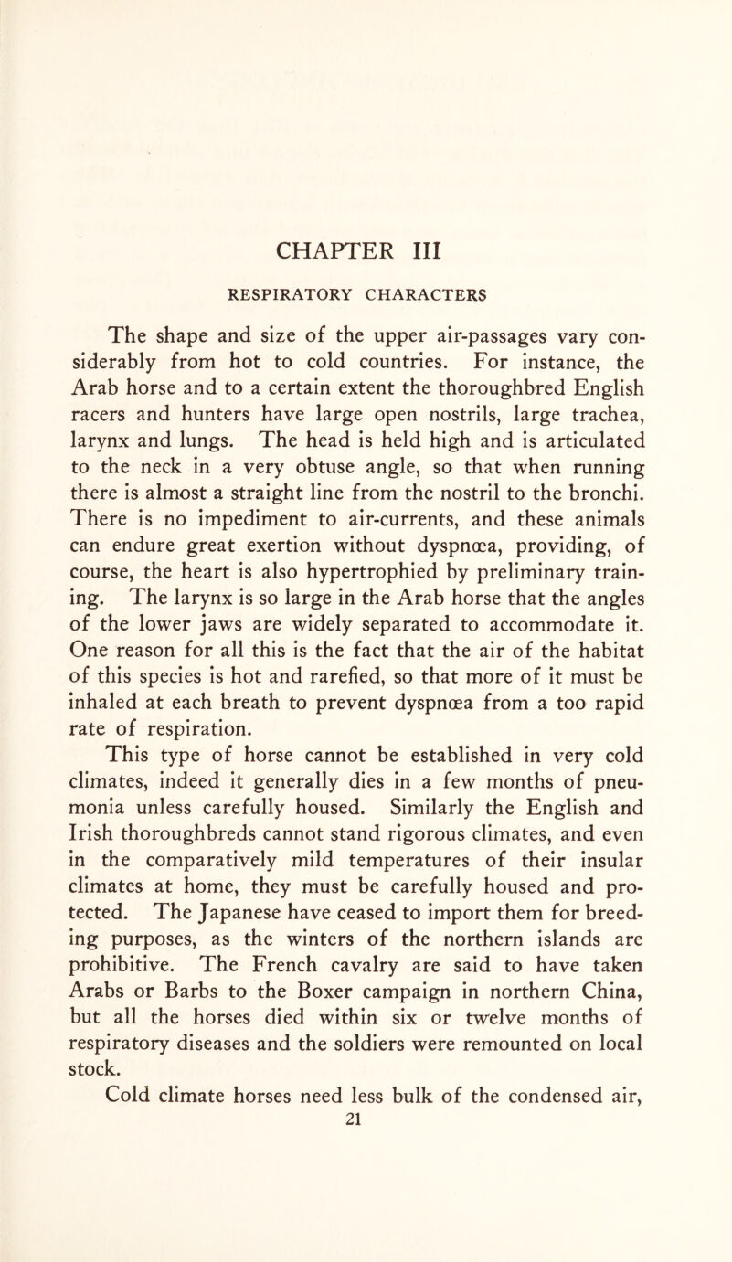 CHAPTER III RESPIRATORY CHARACTERS The shape and size of the upper air-passages vary con- siderably from hot to cold countries. For instance, the Arab horse and to a certain extent the thoroughbred English racers and hunters have large open nostrils, large trachea, larynx and lungs. The head is held high and is articulated to the neck in a very obtuse angle, so that when running there is almost a straight line from the nostril to the bronchi. There is no impediment to air-currents, and these animals can endure great exertion without dyspnoea, providing, of course, the heart is also hypertrophied by preliminary train- ing. The larynx is so large in the Arab horse that the angles of the lower jaws are widely separated to accommodate it. One reason for all this is the fact that the air of the habitat of this species is hot and rarefied, so that more of it must be inhaled at each breath to prevent dyspnoea from a too rapid rate of respiration. This type of horse cannot be established in very cold climates, indeed it generally dies in a few months of pneu- monia unless carefully housed. Similarly the English and Irish thoroughbreds cannot stand rigorous climates, and even in the comparatively mild temperatures of their insular climates at home, they must be carefully housed and pro- tected. The Japanese have ceased to import them for breed- ing purposes, as the winters of the northern islands are prohibitive. The French cavalry are said to have taken Arabs or Barbs to the Boxer campaign in northern China, but all the horses died within six or twelve months of respiratory diseases and the soldiers were remounted on local stock. Cold climate horses need less bulk of the condensed air,