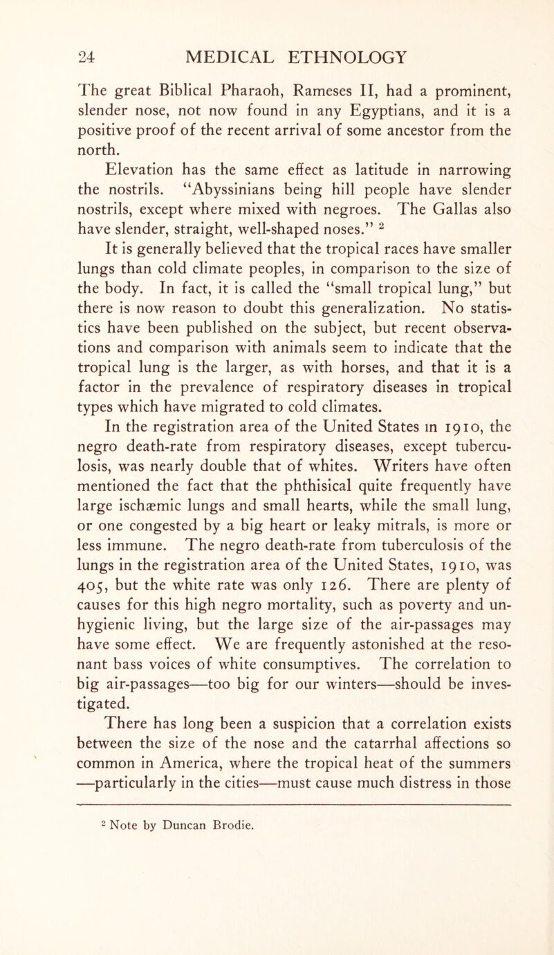 The great Biblical Pharaoh, Rameses II, had a prominent, slender nose, not now found in any Egyptians, and it is a positive proof of the recent arrival of some ancestor from the north. Elevation has the same effect as latitude in narrowing the nostrils. “Abyssinians being hill people have slender nostrils, except where mixed with negroes. The Gallas also have slender, straight, well-shaped noses.” 2 It is generally believed that the tropical races have smaller lungs than cold climate peoples, in comparison to the size of the body. In fact, it is called the ‘‘small tropical lung,” but there is now reason to doubt this generalization. No statis- tics have been published on the subject, but recent observa- tions and comparison with animals seem to indicate that the tropical lung is the larger, as with horses, and that it is a factor in the prevalence of respiratory diseases in tropical types which have migrated to cold climates. In the registration area of the United States in 1910, the negro death-rate from respiratory diseases, except tubercu- losis, was nearly double that of whites. Writers have often mentioned the fact that the phthisical quite frequently have large ischaemic lungs and small hearts, while the small lung, or one congested by a big heart or leaky mitrals, is more or less immune. The negro death-rate from tuberculosis of the lungs in the registration area of the United States, 1910, was 405, but the white rate was only 126. There are plenty of causes for this high negro mortality, such as poverty and un- hygienic living, but the large size of the air-passages may have some effect. We are frequently astonished at the reso- nant bass voices of white consumptives. The correlation to big air-passages—too big for our winters—should be inves- tigated. There has long been a suspicion that a correlation exists between the size of the nose and the catarrhal affections so common in America, where the tropical heat of the summers —particularly in the cities—must cause much distress in those 2 Note by Duncan Brodie.