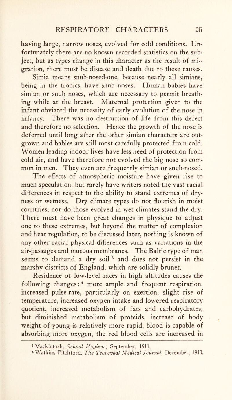 having large, narrow noses, evolved for cold conditions. Un- fortunately there are no known recorded statistics on the sub- ject, but as types change in this character as the result of mi- gration, there must be disease and death due to these causes. Simia means snub-nosed-one, because nearly all simians, being in the tropics, have snub noses. Human babies have simian or snub noses, which are necessary to permit breath- ing while at the breast. Maternal protection given to the infant obviated the necessity of early evolution of the nose in infancy. There was no destruction of life from this defect and therefore no selection. Hence the growth of the nose is deferred until long after the other simian characters are out- grown and babies are still most carefully protected from cold. Women leading indoor lives have less need of protection from cold air, and have therefore not evolved the big nose so com- mon in men. They even are frequently simian or snub-nosed. The effects of atmospheric moisture have given rise to much speculation, but rarely have writers noted the vast racial differences in respect to the ability to stand extremes of dry- ness or wetness. Dry climate types do not flourish in moist countries, nor do those evolved in wet climates stand the dry. There must have been great changes in physique to adjust one to these extremes, but beyond the matter of complexion and heat regulation, to be discussed later, nothing is known of any other racial physical differences such as variations in the air-passages and mucous membranes. The Baltic type of man seems to demand a dry soil 3 and does not persist in the marshy districts of England, which are solidly brunet. Residence of low-level races in high altitudes causes the following changes: 4 more ample and frequent respiration, increased pulse-rate, particularly on exertion, slight rise of temperature, increased oxygen intake and lowered respiratory quotient, increased metabolism of fats and carbohydrates, but diminished metabolism of proteids, increase of body weight of young is relatively more rapid, blood is capable of absorbing more oxygen, the red blood cells are increased in 3 Mackintosh, School Hygiene, September, 1911. 4 Watkins-Pitchford, The Transvaal Medical Journal, December, 1910.