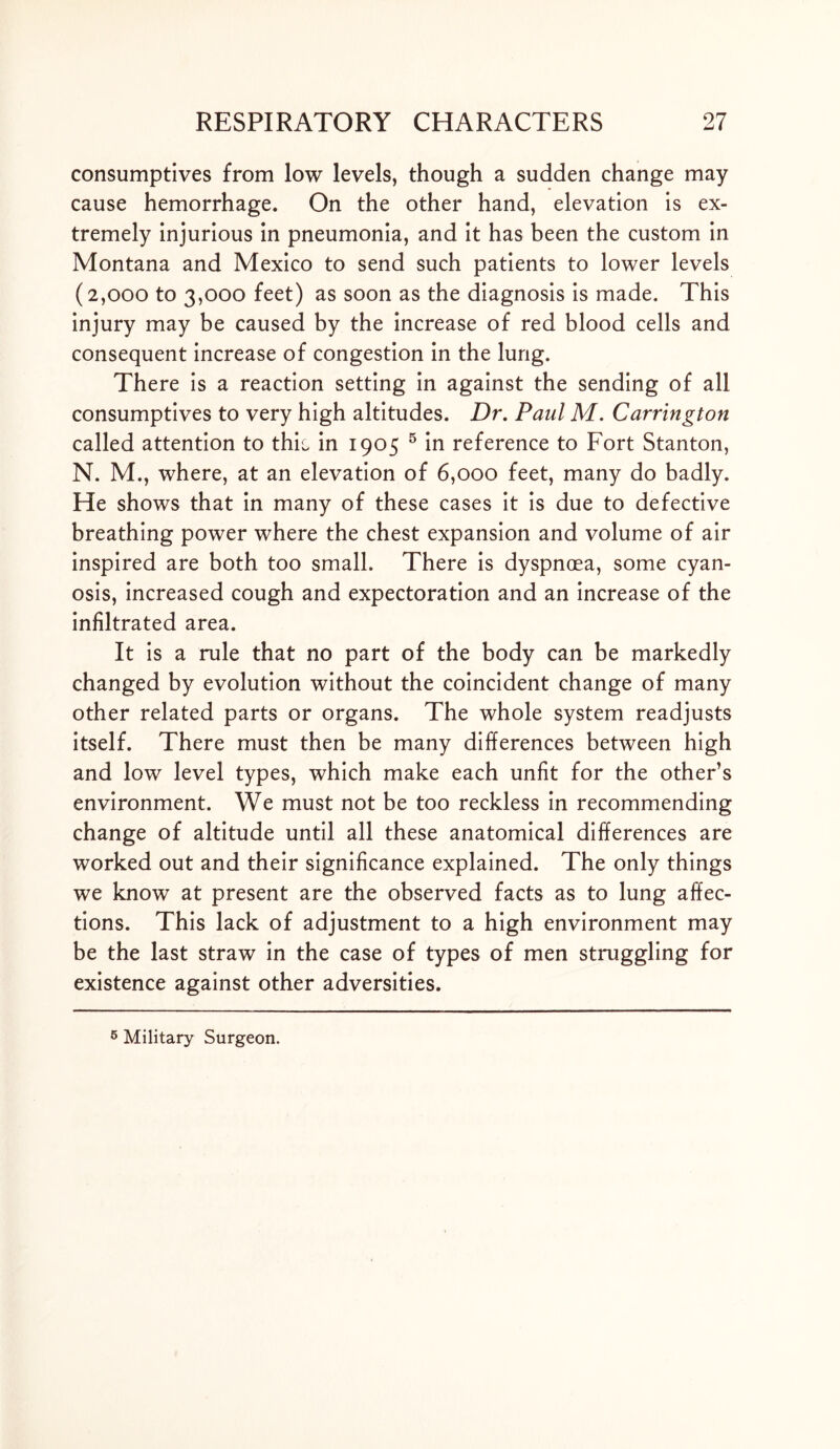 consumptives from low levels, though a sudden change may cause hemorrhage. On the other hand, elevation is ex- tremely injurious in pneumonia, and it has been the custom in Montana and Mexico to send such patients to lower levels (2,000 to 3,000 feet) as soon as the diagnosis is made. This injury may be caused by the increase of red blood cells and consequent increase of congestion in the lung. There is a reaction setting in against the sending of all consumptives to very high altitudes. Dr. Paul M. Carrington called attention to thio in 1905 5 in reference to Fort Stanton, N. M., where, at an elevation of 6,000 feet, many do badly. He shows that in many of these cases it is due to defective breathing power where the chest expansion and volume of air inspired are both too small. There is dyspnoea, some cyan- osis, increased cough and expectoration and an increase of the infiltrated area. It is a rule that no part of the body can be markedly changed by evolution without the coincident change of many other related parts or organs. The whole system readjusts itself. There must then be many differences between high and low level types, which make each unfit for the other’s environment. We must not be too reckless in recommending change of altitude until all these anatomical differences are worked out and their significance explained. The only things we know at present are the observed facts as to lung affec- tions. This lack of adjustment to a high environment may be the last straw in the case of types of men struggling for existence against other adversities. 5 Military Surgeon.