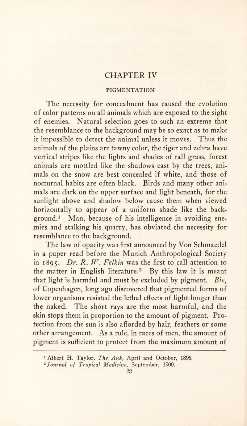 CHAPTER IV PIGMENTATION The necessity for concealment has caused the evolution of color patterns on all animals which are exposed to the sight of enemies. Natural selection goes to such an extreme that the resemblance to the background may be so exact as to make it impossible to detect the animal unless it moves. Thus the animals of the plains are tawny color, the tiger and zebra have vertical stripes like the lights and shades of tall grass, forest animals are mottled like the shadows cast by the trees, ani- mals on the snow are best concealed if white, and those of nocturnal habits are often black. Birds and many other ani- mals are dark on the upper surface and light beneath, for the sunlight above and shadow below cause them when viewed horizontally to appear of a uniform shade like the back- ground.1 Man, because of his intelligence in avoiding ene- mies and stalking his quarry, has obviated the necessity for resemblance to the background. The law of opacity was first announced by Von Schmaedel in a paper read before the Munich Anthropological Society in 1895. F)r. F. ^7- Felkin was the first to call attention to the matter in English literature.2 * By this law it is meant that light is harmful and must be excluded by pigment. Bie, of Copenhagen, long ago discovered that pigmented forms of lower organisms resisted the lethal effects of light longer than the naked. The short rays are the most harmful, and the skin stops them in proportion to the amount of pigment. Pro- tection from the sun is also afforded by hair, feathers or some other arrangement. As a rule, in races of men, the amount of pigment is sufficient to protect from the maximum amount of 1 Albert H. Taylor, The Auk, April and October, 1896. 2 Journal of Tropical Medicine, September, 1900.