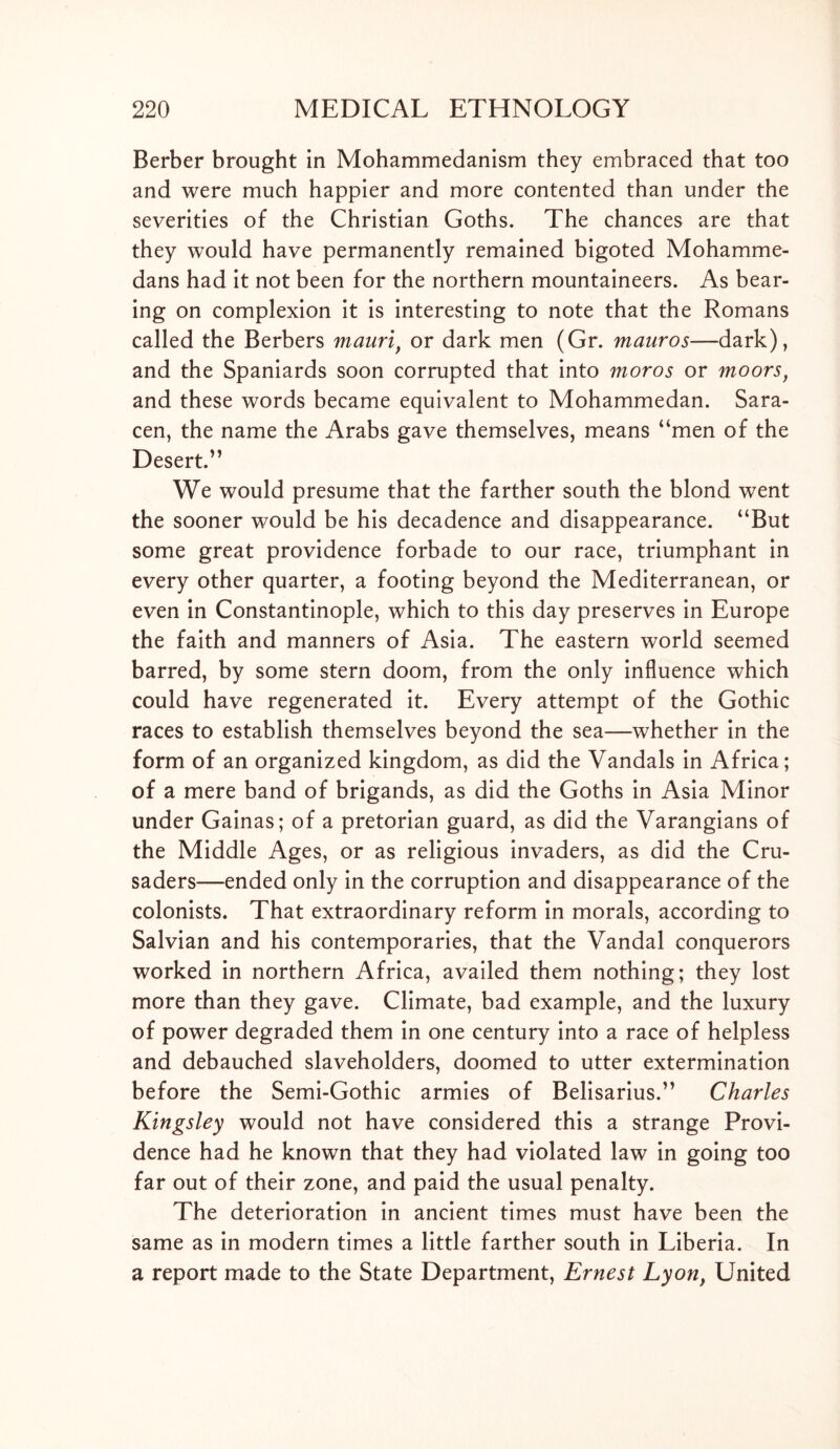 Berber brought in Mohammedanism they embraced that too and were much happier and more contented than under the severities of the Christian Goths. The chances are that they would have permanently remained bigoted Mohamme- dans had it not been for the northern mountaineers. As bear- ing on complexion it is interesting to note that the Romans called the Berbers mauri, or dark men (Gr. mauros—dark), and the Spaniards soon corrupted that into moros or moors, and these words became equivalent to Mohammedan. Sara- cen, the name the Arabs gave themselves, means “men of the Desert.” We would presume that the farther south the blond went the sooner would be his decadence and disappearance. “But some great providence forbade to our race, triumphant in every other quarter, a footing beyond the Mediterranean, or even in Constantinople, which to this day preserves in Europe the faith and manners of Asia. The eastern world seemed barred, by some stern doom, from the only influence which could have regenerated it. Every attempt of the Gothic races to establish themselves beyond the sea—whether in the form of an organized kingdom, as did the Vandals in Africa; of a mere band of brigands, as did the Goths in Asia Minor under Gainas; of a pretorian guard, as did the Varangians of the Middle Ages, or as religious invaders, as did the Cru- saders—ended only in the corruption and disappearance of the colonists. That extraordinary reform in morals, according to Salvian and his contemporaries, that the Vandal conquerors worked in northern Africa, availed them nothing; they lost more than they gave. Climate, bad example, and the luxury of power degraded them in one century into a race of helpless and debauched slaveholders, doomed to utter extermination before the Semi-Gothic armies of Belisarius.” Charles Kingsley would not have considered this a strange Provi- dence had he known that they had violated law in going too far out of their zone, and paid the usual penalty. The deterioration in ancient times must have been the same as in modern times a little farther south in Liberia. In a report made to the State Department, Ernest Lyon, United