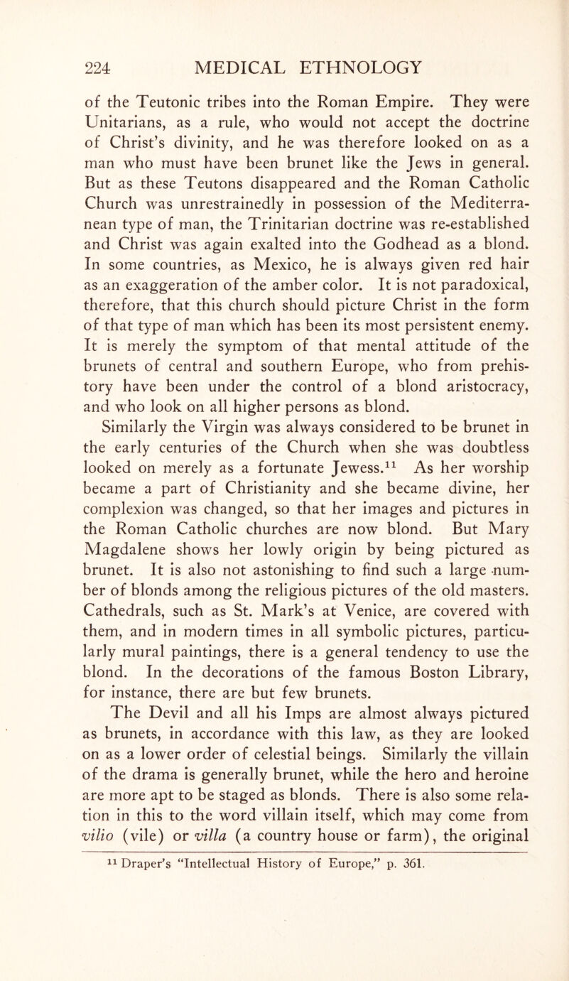 of the Teutonic tribes into the Roman Empire. They were Unitarians, as a rule, who would not accept the doctrine of Christ’s divinity, and he was therefore looked on as a man who must have been brunet like the Jews in general. But as these Teutons disappeared and the Roman Catholic Church was unrestrainedly in possession of the Mediterra- nean type of man, the Trinitarian doctrine was re-established and Christ was again exalted into the Godhead as a blond. In some countries, as Mexico, he is always given red hair as an exaggeration of the amber color. It is not paradoxical, therefore, that this church should picture Christ in the form of that type of man which has been its most persistent enemy. It is merely the symptom of that mental attitude of the brunets of central and southern Europe, who from prehis- tory have been under the control of a blond aristocracy, and who look on all higher persons as blond. Similarly the Virgin was always considered to be brunet in the early centuries of the Church when she was doubtless looked on merely as a fortunate Jewess.11 As her worship became a part of Christianity and she became divine, her complexion was changed, so that her images and pictures in the Roman Catholic churches are now blond. But Mary Magdalene shows her lowly origin by being pictured as brunet. It is also not astonishing to find such a large num- ber of blonds among the religious pictures of the old masters. Cathedrals, such as St. Mark’s at Venice, are covered with them, and in modern times in all symbolic pictures, particu- larly mural paintings, there is a general tendency to use the blond. In the decorations of the famous Boston Library, for instance, there are but few brunets. The Devil and all his Imps are almost always pictured as brunets, in accordance with this law, as they are looked on as a lower order of celestial beings. Similarly the villain of the drama is generally brunet, while the hero and heroine are more apt to be staged as blonds. There is also some rela- tion in this to the word villain itself, which may come from vilio (vile) or villa (a country house or farm), the original