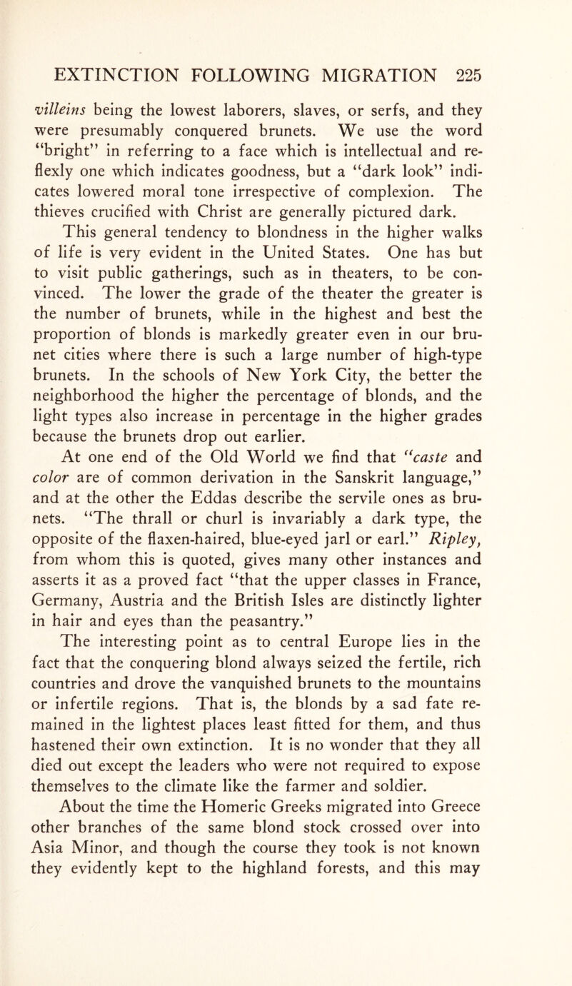 villeins being the lowest laborers, slaves, or serfs, and they were presumably conquered brunets. We use the word “bright” in referring to a face which is intellectual and re- flexly one which indicates goodness, but a “dark look” indi- cates lowered moral tone irrespective of complexion. The thieves crucified with Christ are generally pictured dark. This general tendency to blondness in the higher walks of life is very evident in the United States. One has but to visit public gatherings, such as in theaters, to be con- vinced. The lower the grade of the theater the greater is the number of brunets, while in the highest and best the proportion of blonds is markedly greater even in our bru- net cities where there is such a large number of high-type brunets. In the schools of New York City, the better the neighborhood the higher the percentage of blonds, and the light types also increase in percentage in the higher grades because the brunets drop out earlier. At one end of the Old World we find that “caste and color are of common derivation in the Sanskrit language,” and at the other the Eddas describe the servile ones as bru- nets. “The thrall or churl is invariably a dark type, the opposite of the flaxen-haired, blue-eyed jarl or earl.” Ripleyf from whom this is quoted, gives many other instances and asserts it as a proved fact “that the upper classes in France, Germany, Austria and the British Isles are distinctly lighter in hair and eyes than the peasantry.” The interesting point as to central Europe lies in the fact that the conquering blond always seized the fertile, rich countries and drove the vanquished brunets to the mountains or infertile regions. That is, the blonds by a sad fate re- mained in the lightest places least fitted for them, and thus hastened their own extinction. It is no wonder that they all died out except the leaders who were not required to expose themselves to the climate like the farmer and soldier. About the time the Homeric Greeks migrated into Greece other branches of the same blond stock crossed over into Asia Minor, and though the course they took is not known they evidently kept to the highland forests, and this may