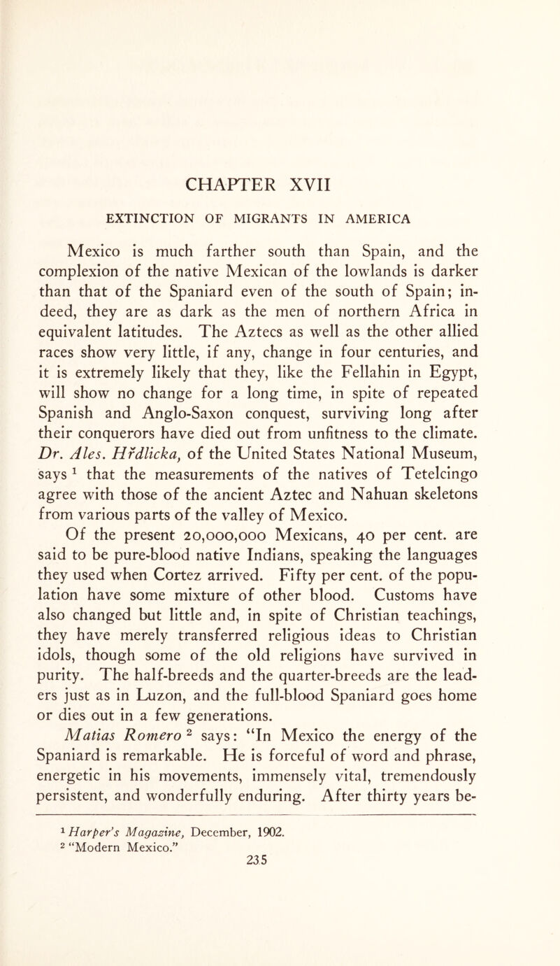 CHAPTER XVII EXTINCTION OF MIGRANTS IN AMERICA Mexico is much farther south than Spain, and the complexion of the native Mexican of the lowlands is darker than that of the Spaniard even of the south of Spain; in- deed, they are as dark as the men of northern Africa in equivalent latitudes. The Aztecs as well as the other allied races show very little, if any, change in four centuries, and it is extremely likely that they, like the Fellahin in Egypt, will show no change for a long time, in spite of repeated Spanish and Anglo-Saxon conquest, surviving long after their conquerors have died out from unfitness to the climate. Dr. Ales. Hrdlicka, of the United States National Museum, says 1 that the measurements of the natives of Tetelcingo agree with those of the ancient Aztec and Nahuan skeletons from various parts of the valley of Mexico. Of the present 20,000,000 Mexicans, 40 per cent, are said to be pure-blood native Indians, speaking the languages they used when Cortez arrived. Fifty per cent, of the popu- lation have some mixture of other blood. Customs have also changed but little and, in spite of Christian teachings, they have merely transferred religious ideas to Christian idols, though some of the old religions have survived in purity. The half-breeds and the quarter-breeds are the lead- ers just as in Luzon, and the full-blood Spaniard goes home or dies out in a few generations. Matias Romero2 says: “In Mexico the energy of the Spaniard is remarkable. He is forceful of word and phrase, energetic in his movements, immensely vital, tremendously persistent, and wonderfully enduring. After thirty years be- 1 Harper’s Magazine, December, 1902. 2 “Modern Mexico.”