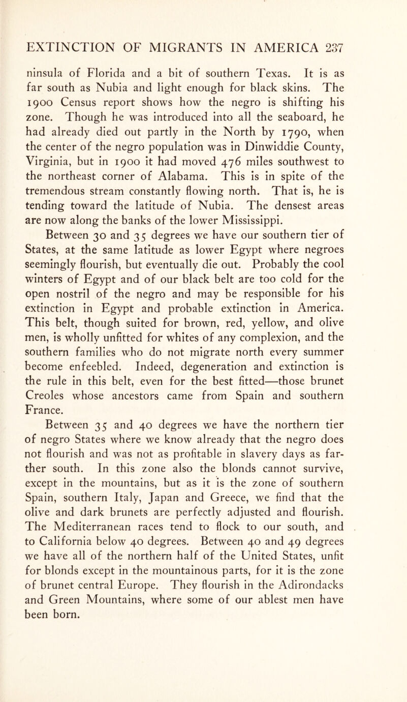 ninsula of Florida and a bit of southern Texas. It is as far south as Nubia and light enough for black skins. The 1900 Census report shows how the negro is shifting his zone. Though he was introduced into all the seaboard, he had already died out partly in the North by 1790, when the center of the negro population was in Dinwiddie County, Virginia, but in 1900 it had moved 476 miles southwest to the northeast corner of Alabama. This is in spite of the tremendous stream constantly flowing north. That is, he is tending toward the latitude of Nubia. The densest areas are now along the banks of the lower Mississippi. Between 30 and 35 degrees we have our southern tier of States, at the same latitude as lower Egypt where negroes seemingly flourish, but eventually die out. Probably the cool winters of Egypt and of our black belt are too cold for the open nostril of the negro and may be responsible for his extinction in Egypt and probable extinction in America. This belt, though suited for brown, red, yellow, and olive men, is wholly unfitted for whites of any complexion, and the southern families who do not migrate north every summer become enfeebled. Indeed, degeneration and extinction is the rule in this belt, even for the best fitted—those brunet Creoles whose ancestors came from Spain and southern France. Between 35 and 40 degrees we have the northern tier of negro States where we know already that the negro does not flourish and was not as profitable in slavery days as far- ther south. In this zone also the blonds cannot survive, except in the mountains, but as it is the zone of southern Spain, southern Italy, Japan and Greece, we find that the olive and dark brunets are perfectly adjusted and flourish. The Mediterranean races tend to flock to our south, and to California below 40 degrees. Between 40 and 49 degrees we have all of the northern half of the United States, unfit for blonds except in the mountainous parts, for it is the zone of brunet central Europe. They flourish in the Adirondacks and Green Mountains, where some of our ablest men have been born.