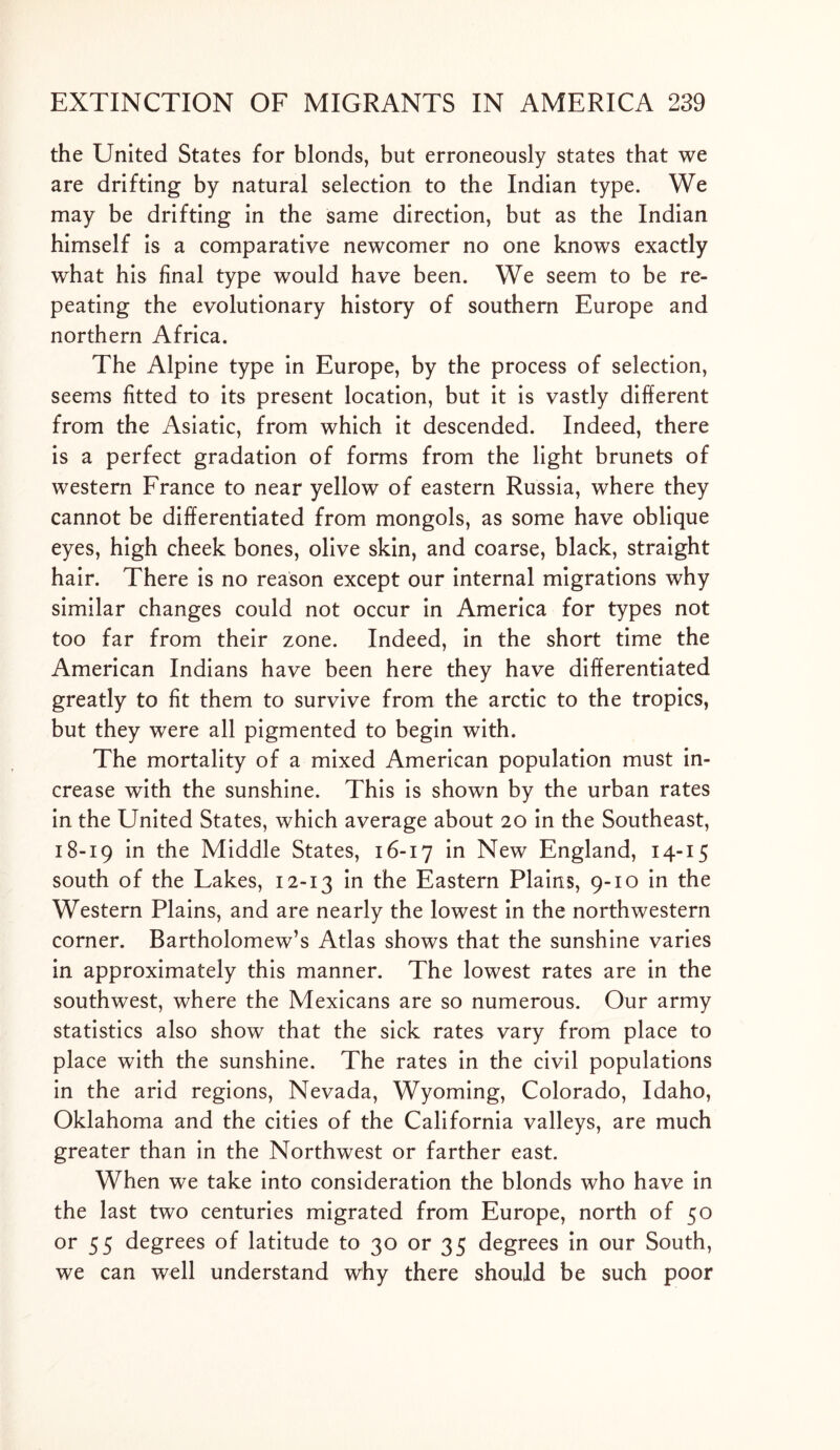 the United States for blonds, but erroneously states that we are drifting by natural selection to the Indian type. We may be drifting in the same direction, but as the Indian himself is a comparative newcomer no one knows exactly what his final type would have been. We seem to be re- peating the evolutionary history of southern Europe and northern Africa. The Alpine type in Europe, by the process of selection, seems fitted to its present location, but it is vastly different from the Asiatic, from which it descended. Indeed, there is a perfect gradation of forms from the light brunets of western France to near yellow of eastern Russia, where they cannot be differentiated from mongols, as some have oblique eyes, high cheek bones, olive skin, and coarse, black, straight hair. There is no reason except our internal migrations why similar changes could not occur in America for types not too far from their zone. Indeed, in the short time the American Indians have been here they have differentiated greatly to fit them to survive from the arctic to the tropics, but they were all pigmented to begin with. The mortality of a mixed American population must in- crease with the sunshine. This is shown by the urban rates in the United States, which average about 20 in the Southeast, 18-19 in the Middle States, 16-17 in New England, 14-15 south of the Lakes, 12-13 'm Eastern Plains, 9-10 in the Western Plains, and are nearly the lowest in the northwestern corner. Bartholomew’s Atlas shows that the sunshine varies in approximately this manner. The lowest rates are in the southwest, where the Mexicans are so numerous. Our army statistics also show that the sick rates vary from place to place with the sunshine. The rates in the civil populations in the arid regions, Nevada, Wyoming, Colorado, Idaho, Oklahoma and the cities of the California valleys, are much greater than in the Northwest or farther east. When we take into consideration the blonds who have in the last two centuries migrated from Europe, north of 50 or 55 degrees of latitude to 30 or 35 degrees in our South, we can well understand why there should be such poor