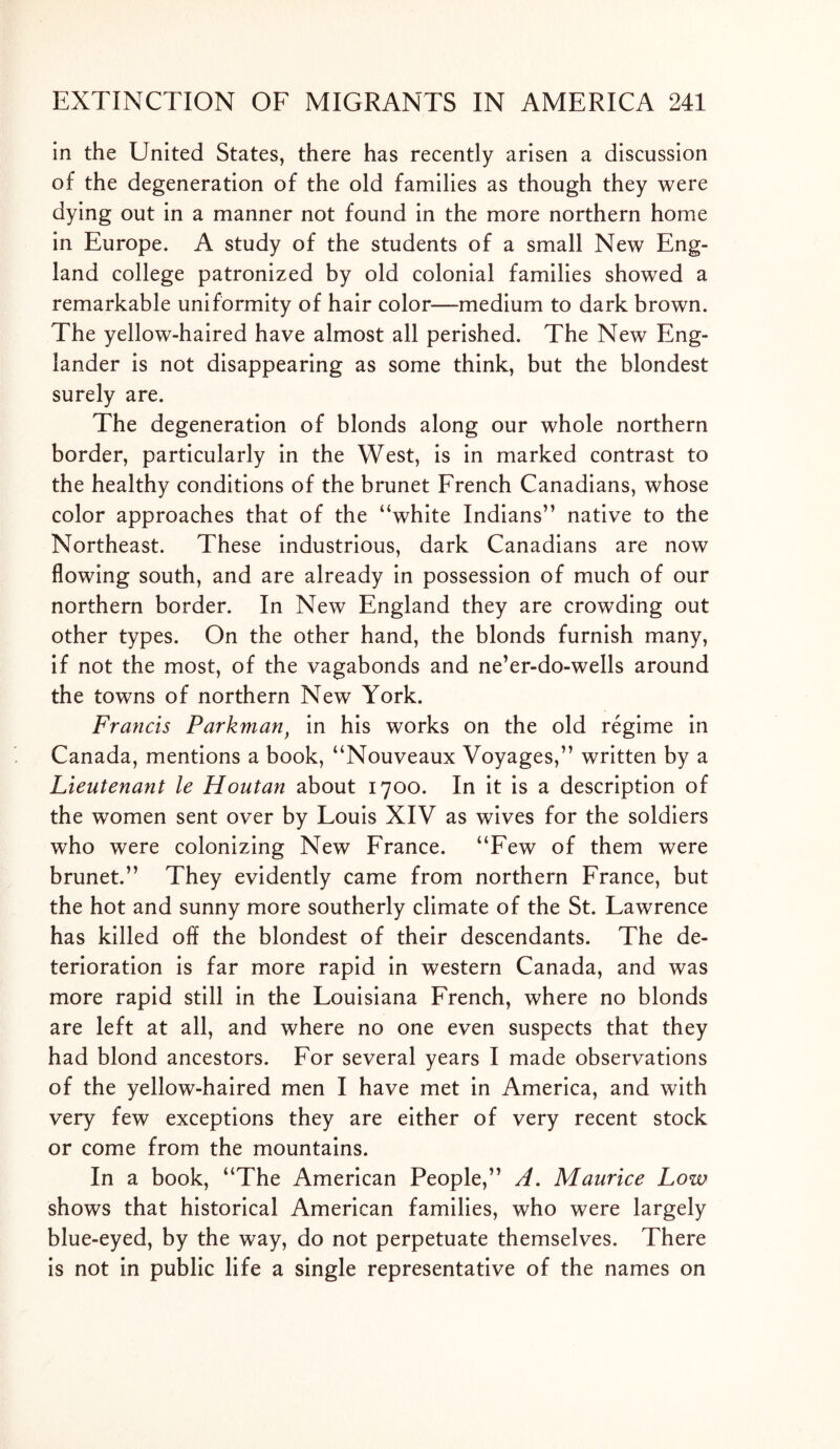 in the United States, there has recently arisen a discussion of the degeneration of the old families as though they were dying out in a manner not found in the more northern home in Europe. A study of the students of a small New Eng- land college patronized by old colonial families showed a remarkable uniformity of hair color—medium to dark brown. The yellow-haired have almost all perished. The New Eng- lander is not disappearing as some think, but the blondest surely are. The degeneration of blonds along our whole northern border, particularly in the West, is in marked contrast to the healthy conditions of the brunet French Canadians, whose color approaches that of the “white Indians” native to the Northeast. These industrious, dark Canadians are now flowing south, and are already in possession of much of our northern border. In New England they are crowding out other types. On the other hand, the blonds furnish many, if not the most, of the vagabonds and ne’er-do-wells around the towns of northern New York. Francis Parkman} in his works on the old regime in Canada, mentions a book, “Nouveaux Voyages,” written by a Lieutenant le Houtan about 1700. In it is a description of the women sent over by Louis XIV as wives for the soldiers who were colonizing New France. “Few of them were brunet.” They evidently came from northern France, but the hot and sunny more southerly climate of the St. Lawrence has killed off the blondest of their descendants. The de- terioration is far more rapid in western Canada, and was more rapid still in the Louisiana French, where no blonds are left at all, and where no one even suspects that they had blond ancestors. For several years I made observations of the yellow-haired men I have met in America, and with very few exceptions they are either of very recent stock or come from the mountains. In a book, “The American People,” A. Maurice Low shows that historical American families, who were largely blue-eyed, by the way, do not perpetuate themselves. There is not in public life a single representative of the names on