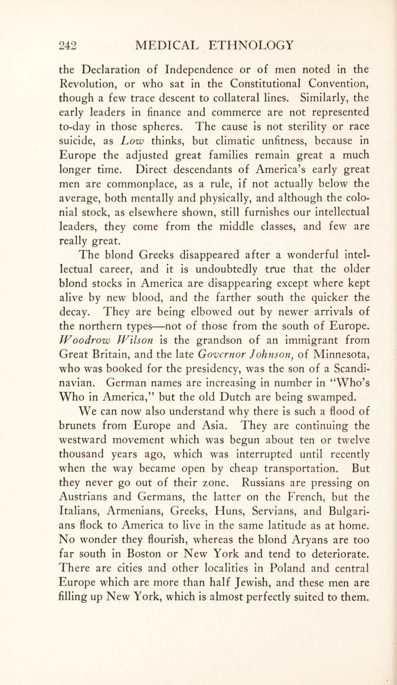 the Declaration of Independence or of men noted in the Revolution, or who sat in the Constitutional Convention, though a few trace descent to collateral lines. Similarly, the early leaders in finance and commerce are not represented to-day in those spheres. The cause is not sterility or race suicide, as Low thinks, but climatic unfitness, because in Europe the adjusted great families remain great a much longer time. Direct descendants of America’s early great men are commonplace, as a rule, if not actually below the average, both mentally and physically, and although the colo- nial stock, as elsewhere shown, still furnishes our intellectual leaders, they come from the middle classes, and few are really great. The blond Greeks disappeared after a wonderful intel- lectual career, and it is undoubtedly tfue that the older blond stocks in America are disappearing except where kept alive by new blood, and the farther south the quicker the decay. They are being elbowed out by newer arrivals of the northern types—not of those from the south of Europe. JVoodrow Wilson is the grandson of an immigrant from Great Britain, and the late Governor Johnsonf of Minnesota, who was booked for the presidency, was the son of a Scandi- navian. German names are increasing in number in “Who’s Who in America,’’ but the old Dutch are being swamped. We can now also understand why there is such a flood of brunets from Europe and Asia. They are continuing the westward movement which was begun about ten or twelve thousand years ago, which was interrupted until recently when the way became open by cheap transportation. But they never go out of their zone. Russians are pressing on Austrians and Germans, the latter on the French, but the Italians, Armenians, Greeks, Huns, Servians, and Bulgari- ans flock to America to live in the same latitude as at home. No wonder they flourish, whereas the blond Aryans are too far south in Boston or New York and tend to deteriorate. There are cities and other localities in Poland and central Europe which are more than half Jewish, and these men are filling up New York, which is almost perfectly suited to them.