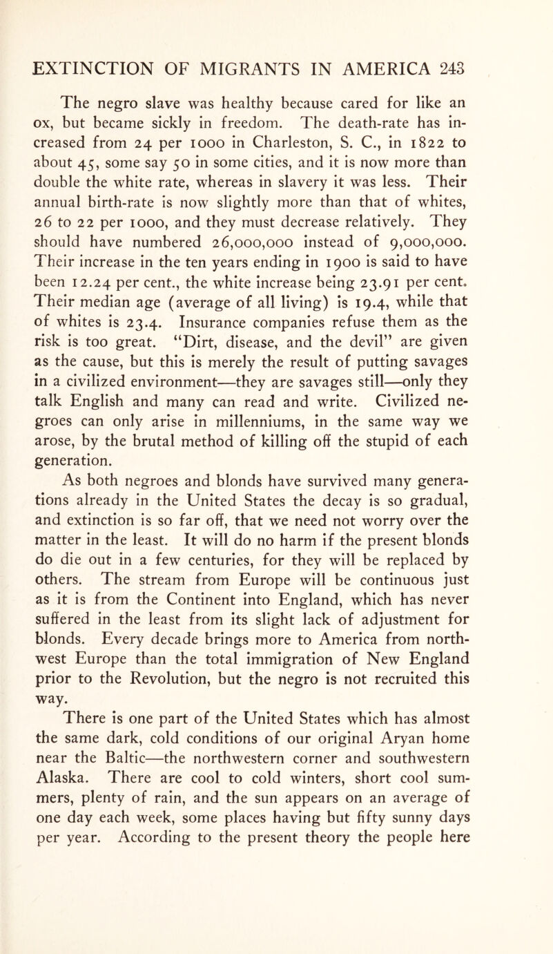 The negro slave was healthy because cared for like an ox, but became sickly in freedom. The death-rate has in- creased from 24 per 1000 in Charleston, S. C., in 1822 to about 45, some say 50 in some cities, and it is now more than double the white rate, whereas in slavery it was less. Their annual birth-rate is now slightly more than that of whites, 26 to 22 per 1000, and they must decrease relatively. They should have numbered 26,000,000 instead of 9,000,000. Their increase in the ten years ending in 1900 is said to have been 12.24 Per cent., the white increase being 23.91 per cento Their median age (average of all living) is 19.4, while that of whites is 23.4. Insurance companies refuse them as the risk is too great. “Dirt, disease, and the devil” are given as the cause, but this is merely the result of putting savages in a civilized environment—they are savages still—only they talk English and many can read and write. Civilized ne- groes can only arise in millenniums, in the same way we arose, by the brutal method of killing off the stupid of each generation. As both negroes and blonds have survived many genera- tions already in the United States the decay is so gradual, and extinction is so far off, that we need not worry over the matter in the least. It will do no harm if the present blonds do die out in a few centuries, for they will be replaced by others. The stream from Europe will be continuous just as it is from the Continent into England, which has never suffered in the least from its slight lack of adjustment for blonds. Every decade brings more to America from north- west Europe than the total immigration of New England prior to the Revolution, but the negro is not recruited this way. There is one part of the United States which has almost the same dark, cold conditions of our original Aryan home near the Baltic—the northwestern corner and southwestern Alaska. There are cool to cold winters, short cool sum- mers, plenty of rain, and the sun appears on an average of one day each week, some places having but fifty sunny days per year. According to the present theory the people here