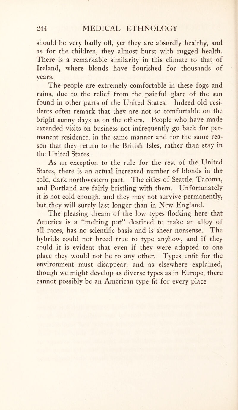 should be very badly off, yet they are absurdly healthy, and as for the children, they almost burst with rugged health. There is a remarkable similarity in this climate to that of Ireland, where blonds have flourished for thousands of years. The people are extremely comfortable in these fogs and rains, due to the relief from the painful glare of the sun found in other parts of the United States. Indeed old resi- dents often remark that they are not so comfortable on the bright sunny days as on the others. People who have made extended visits on business not infrequently go back for per- manent residence, in the same manner and for the same rea- son that they return to the British Isles, rather than stay in the United States. As an exception to the rule for the rest of the United States, there is an actual increased number of blonds in the cold, dark northwestern part. The cities of Seattle, Tacoma, and Portland are fairly bristling with them. Unfortunately it is not cold enough, and they may not survive permanently, but they will surely last longer than in New England. The pleasing dream of the low types flocking here that America is a “melting pot” destined to make an alloy of all races, has no scientific basis and is sheer nonsense. The hybrids could not breed true to type anyhow, and if they could it is evident that even if they were adapted to one place they would not be to any other. Types unfit for the environment must disappear, and as elsewhere explained, though we might develop as diverse types as in Europe, there cannot possibly be an American type fit for every place