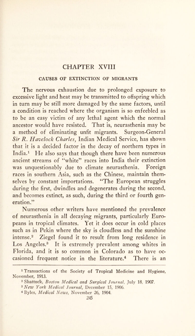 CHAPTER XVIII CAUSES OF EXTINCTION OF MIGRANTS The nervous exhaustion due to prolonged exposure to excessive light and heat may be transmitted to offspring which in turn may be still more damaged by the same factors, until a condition is reached where the organism is so enfeebled as to be an easy victim of any lethal agent which the normal ancestor would have resisted. That is, neurasthenia may be a method of eliminating unfit migrants. Surgeon-General Sir R. Havelock Charles, Indian Medical Service, has shown that it is a decided factor in the decay of northern types in India.1 He also says that though there have been numerous ancient streams of “white” races into India their extinction was unquestionably due to climate neurasthenia. Foreign races in southern Asia, such as the Chinese, maintain them- selves by constant importations. “The European struggles during the first, dwindles and degenerates during the second, and becomes extinct, as such, during the third or fourth gen- eration.” Numerous other writers have mentioned the prevalence of neurasthenia in all decaying migrants, particularly Euro- peans in tropical climates. Yet it does occur in cold places such as in Pekin where the sky is cloudless and the sunshine intense.2 Ziegel found it to result from long residence in Los Angeles.3 It is extremely prevalent among whites in Florida, and it is so common in Colorado as to have oc- casioned frequent notice in the literature.4 There is an 1 Transactions of the Society of Tropical Medicine and Hygiene, November, 1913. 2 Shattuck, Boston Medical and Surgical Journal, July 18, 1907. 3 New York Medical Journal, December 15, 1906. 4 Byles, Medical News, November 26, 1904.