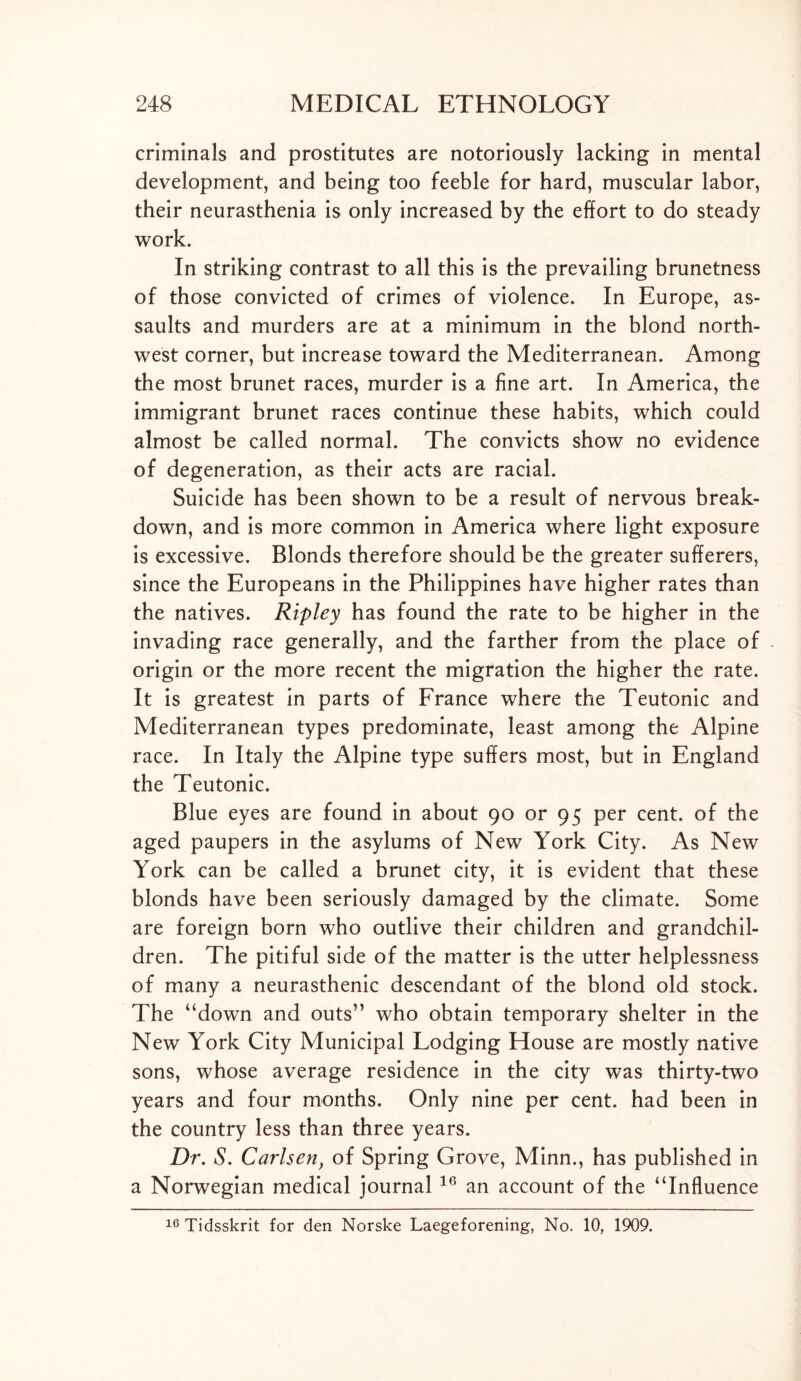 criminals and prostitutes are notoriously lacking in mental development, and being too feeble for hard, muscular labor, their neurasthenia is only increased by the effort to do steady work. In striking contrast to all this is the prevailing brunetness of those convicted of crimes of violence. In Europe, as- saults and murders are at a minimum in the blond north- west corner, but increase toward the Mediterranean. Among the most brunet races, murder is a fine art. In America, the immigrant brunet races continue these habits, which could almost be called normal. The convicts show no evidence of degeneration, as their acts are racial. Suicide has been shown to be a result of nervous break- down, and is more common in America where light exposure is excessive. Blonds therefore should be the greater sufferers, since the Europeans in the Philippines have higher rates than the natives. Ripley has found the rate to be higher in the invading race generally, and the farther from the place of origin or the more recent the migration the higher the rate. It is greatest in parts of France where the Teutonic and Mediterranean types predominate, least among the Alpine race. In Italy the Alpine type suffers most, but in England the Teutonic. Blue eyes are found in about 90 or 95 per cent, of the aged paupers in the asylums of New York City. As New York can be called a brunet city, it is evident that these blonds have been seriously damaged by the climate. Some are foreign born who outlive their children and grandchil- dren. The pitiful side of the matter is the utter helplessness of many a neurasthenic descendant of the blond old stock. The “down and outs” who obtain temporary shelter in the New York City Municipal Lodging House are mostly native sons, whose average residence in the city was thirty-two years and four months. Only nine per cent, had been in the country less than three years. Dr. S. Carlsen, of Spring Grove, Minn., has published in a Norwegian medical journal 16 an account of the “Influence 16 Tidsskrit for den Norske Laegeforening, No. 10, 1909.