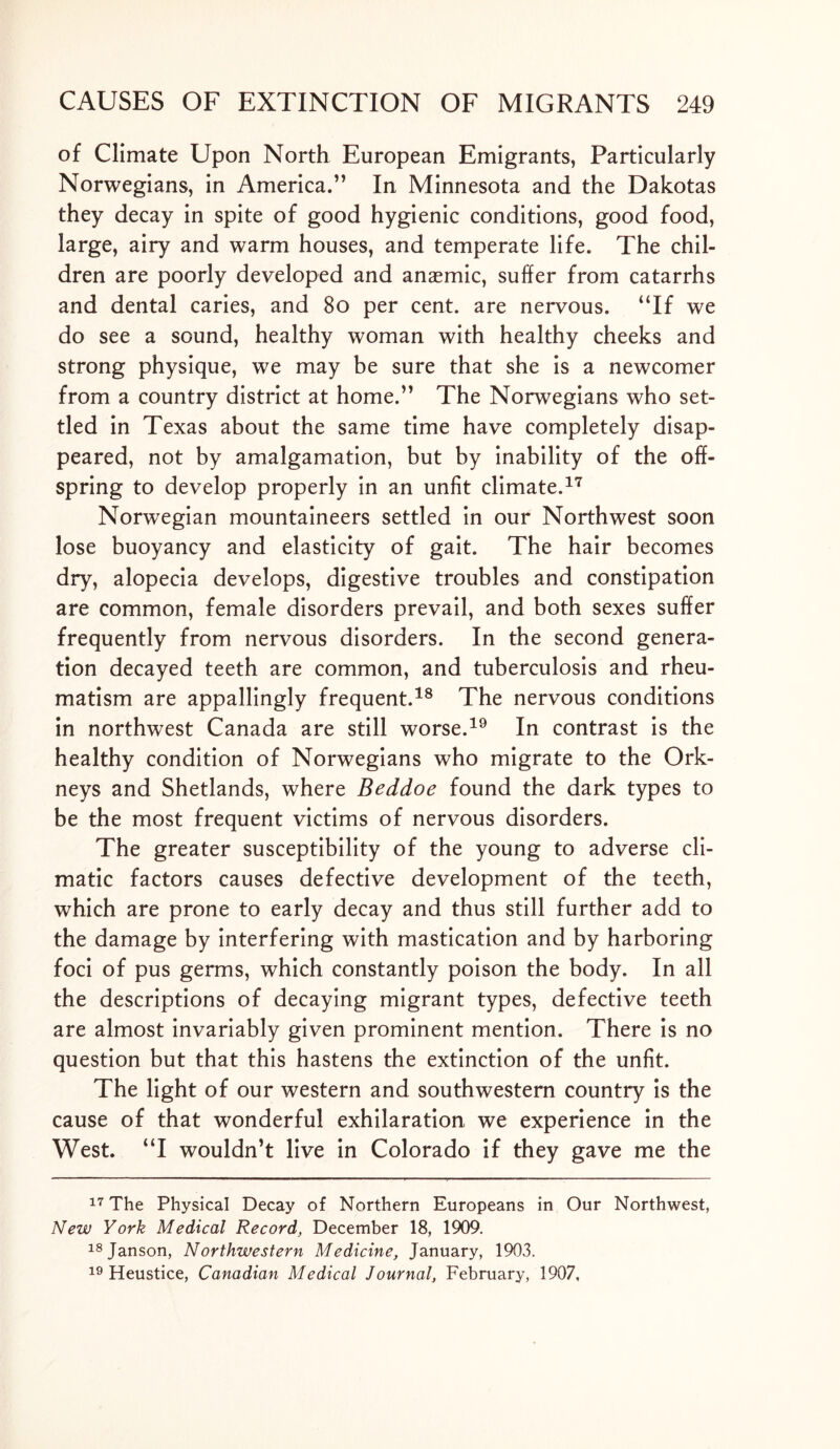 of Climate Upon North European Emigrants, Particularly Norwegians, in America.” In Minnesota and the Dakotas they decay in spite of good hygienic conditions, good food, large, airy and warm houses, and temperate life. The chil- dren are poorly developed and anaemic, suffer from catarrhs and dental caries, and 80 per cent, are nervous. “If we do see a sound, healthy woman with healthy cheeks and strong physique, we may be sure that she is a newcomer from a country district at home.” The Norwegians who set- tled in Texas about the same time have completely disap- peared, not by amalgamation, but by inability of the off- spring to develop properly in an unfit climate.17 Norwegian mountaineers settled in our Northwest soon lose buoyancy and elasticity of gait. The hair becomes dry, alopecia develops, digestive troubles and constipation are common, female disorders prevail, and both sexes suffer frequently from nervous disorders. In the second genera- tion decayed teeth are common, and tuberculosis and rheu- matism are appallingly frequent.18 The nervous conditions in northwest Canada are still worse.19 In contrast is the healthy condition of Norwegians who migrate to the Ork- neys and Shetlands, where Beddoe found the dark types to be the most frequent victims of nervous disorders. The greater susceptibility of the young to adverse cli- matic factors causes defective development of the teeth, which are prone to early decay and thus still further add to the damage by interfering with mastication and by harboring foci of pus germs, which constantly poison the body. In all the descriptions of decaying migrant types, defective teeth are almost invariably given prominent mention. There is no question but that this hastens the extinction of the unfit. The light of our western and southwestern country is the cause of that wonderful exhilaration we experience in the West. “I wouldn’t live in Colorado if they gave me the 17 The Physical Decay of Northern Europeans in Our Northwest, New York Medical Record, December 18, 1909. 18Janson, Northwestern Medicine, January, 1903. 19 Heustice, Canadian Medical Journal, February, 1907,