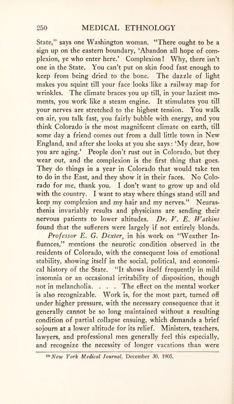 State,” says one Washington woman. “There ought to be a sign up on the eastern boundary, ‘Abandon all hope of com- plexion, ye who enter here.’ Complexion! Why, there isn’t one in the State. You can’t put on skin food fast enough to keep from being dried to the bone. The dazzle of light makes you squint till your face looks like a railway map for wrinkles. The climate braces you up till, in your laziest mo- ments, you work like a steam engine. It stimulates you till your nerves are stretched to the highest tension. You walk on air, you talk fast, you fairly bubble with energy, and you think Colorado is the most magnificent climate on earth, till some day a friend comes out from a dull little town in New England, and after she looks at you she says: ‘My dear, how you are aging.’ People don’t rust out in Colorado, but they wear out, and the complexion is the first thing that goes. They do things in a year in Colorado that would take ten to do in the East, and they show it in their faces. No Colo- rado for me, thank you. I don’t want to grow up and old with the country. I want to stay where things stand still and keep my complexion and my hair and my nerves.” Neuras- thenia invariably results and physicians are sending their nervous patients to lower altitudes. Dr. V. E. Watkins found that the sufferers were largely if not entirely blonds. Professor E. G. Dexter, in his work on “Weather In- fluences,” mentions the neurotic condition observed in the residents of Colorado, with the consequent loss of emotional stability, showing itself in the social, political, and economi- cal history of the State. “It shows itself frequently in mild insomnia or an occasional irritability of disposition, though not in melancholia. . . . The effect on the mental worker is also recognizable. Work is, for the most part, turned off under higher pressure, with the necessary consequence that it generally cannot be so long maintained without a resulting condition of partial collapse ensuing, which demands a brief sojourn at a lower altitude for its relief. Ministers, teachers, lawyers, and professional men generally feel this especially, and recognize the necessity of longer vacations than were
