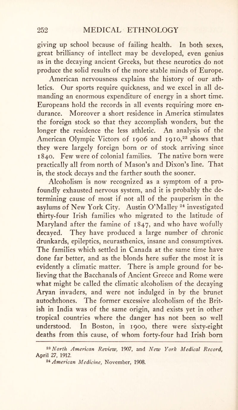 giving up school because of failing health. In both sexes, great brilliancy of intellect may be developed, even genius as in the decaying ancient Greeks, but these neurotics do not produce the solid results of the more stable minds of Europe. American nervousness explains the history of our ath- letics. Our sports require quickness, and we excel in all de- manding an enormous expenditure of energy in a short time. Europeans hold the records in all events requiring more en- durance. Moreover a short residence in America stimulates the foreign stock so that they accomplish wonders, but the longer the residence the less athletic. An analysis of the American Olympic Victors of 1906 and 1910,23 shows that they were largely foreign born or of stock arriving since 1840. Few were of colonial families. The native born were practically all from north of Mason’s and Dixon’s line. That is, the stock decays and the farther south the sooner. Alcoholism is now recognized as a symptom of a pro- foundly exhausted nervous system, and it is probably the de- termining cause of most if not all of the pauperism in the asylums of New York City. Austin O’Malley 24 investigated thirty-four Irish families who migrated to the latitude of Maryland after the famine of 1847, and who have wofully decayed. They have produced a large number of chronic drunkards, epileptics, neurasthenics, insane and consumptives. The families which settled in Canada at the same time have done far better, and as the blonds here suffer the most it is evidently a climatic matter. There is ample ground for be- lieving that the Bacchanals of Ancient Greece and Rome were what might be called the climatic alcoholism of the decaying Aryan invaders, and were not indulged in by the brunet autochthones. The former excessive alcoholism of the Brit- ish in India was of the same origin, and exists yet in other tropical countries where the danger has not been so well understood. In Boston, in 1900, there were sixty-eight deaths from this cause, of whom forty-four had Irish born 23 North American Review, 1907, and New York Medical Record, April 27, 1912. 24 American Medicine, November, 1908.