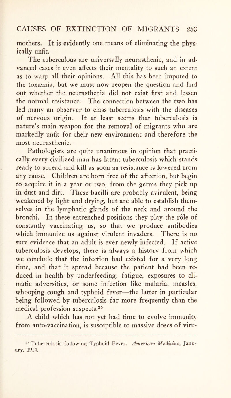 mothers. It is evidently one means of eliminating the phys- ically unfit. The tuberculous are universally neurasthenic, and in ad- vanced cases it even affects their mentality to such an extent as to warp all their opinions. All this has been imputed to the toxaemia, but we must now reopen the question and find out whether the neurasthenia did not exist first and lessen the normal resistance. The connection between the two has led many an observer to class tuberculosis with the diseases of nervous origin. It at least seems that tuberculosis is nature’s main weapon for the removal of migrants who are markedly unfit for their new environment and therefore the most neurasthenic. Pathologists are quite unanimous in opinion that practi- cally every civilized man has latent tuberculosis which stands ready to spread and kill as soon as resistance is lowered from any cause. Children are born free of the affection, but begin to acquire it in a year or two, from the germs they pick up in dust and dirt. These bacilli are probably avirulent, being weakened by light and drying, but are able to establish them- selves in the lymphatic glands of the neck and around the bronchi. In these entrenched positions they play the role of constantly vaccinating us, so that we produce antibodies which immunize us against virulent invaders. There is no sure evidence that an adult is ever newly infected. If active tuberculosis develops, there is always a history from which we conclude that the infection had existed for a very long time, and that it spread because the patient had been re- duced in health by underfeeding, fatigue, exposures to cli- matic adversities, or some infection like malaria, measles, whooping cough and typhoid fever—the latter in particular being followed by tuberculosis far more frequently than the medical profession suspects.25 A child which has not yet had time to evolve immunity from auto-vaccination, is susceptible to massive doses of viru- 25 Tuberculosis following Typhoid Fever. American Medicine, Janu ary, 1914.