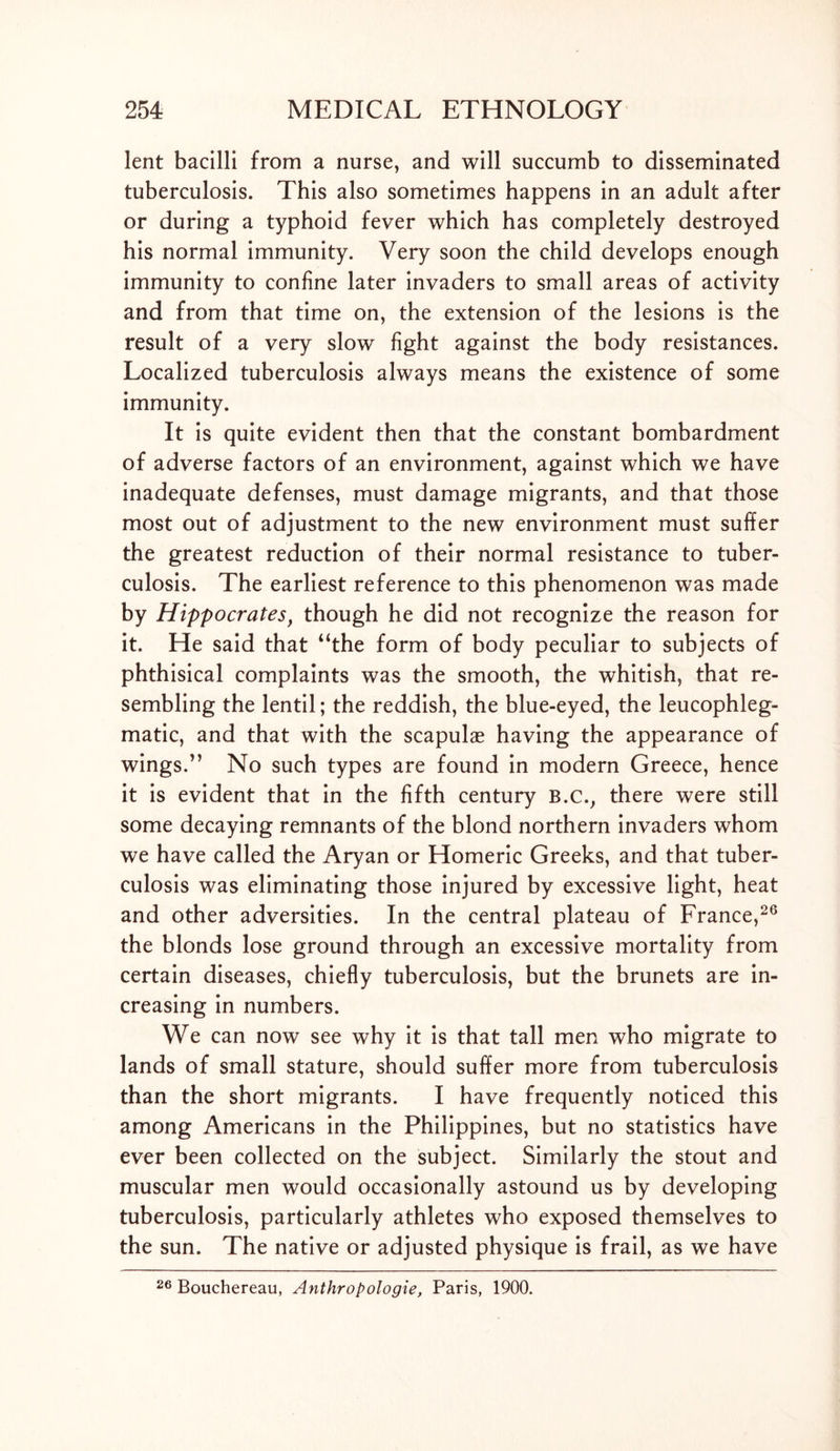 lent bacilli from a nurse, and will succumb to disseminated tuberculosis. This also sometimes happens in an adult after or during a typhoid fever which has completely destroyed his normal immunity. Very soon the child develops enough immunity to confine later invaders to small areas of activity and from that time on, the extension of the lesions is the result of a very slow fight against the body resistances. Localized tuberculosis always means the existence of some immunity. It is quite evident then that the constant bombardment of adverse factors of an environment, against which we have inadequate defenses, must damage migrants, and that those most out of adjustment to the new environment must suffer the greatest reduction of their normal resistance to tuber- culosis. The earliest reference to this phenomenon was made by Hippocrates, though he did not recognize the reason for it. He said that “the form of body peculiar to subjects of phthisical complaints was the smooth, the whitish, that re- sembling the lentil; the reddish, the blue-eyed, the leucophleg- matic, and that with the scapulae having the appearance of wings.” No such types are found in modern Greece, hence it is evident that in the fifth century B.c., there were still some decaying remnants of the blond northern invaders whom we have called the Aryan or Homeric Greeks, and that tuber- culosis was eliminating those injured by excessive light, heat and other adversities. In the central plateau of France,26 the blonds lose ground through an excessive mortality from certain diseases, chiefly tuberculosis, but the brunets are in- creasing in numbers. We can now see why it is that tall men who migrate to lands of small stature, should suffer more from tuberculosis than the short migrants. I have frequently noticed this among Americans in the Philippines, but no statistics have ever been collected on the subject. Similarly the stout and muscular men would occasionally astound us by developing tuberculosis, particularly athletes who exposed themselves to the sun. The native or adjusted physique is frail, as we have 26 Bouchereau, Anthropologie, Paris, 1900.