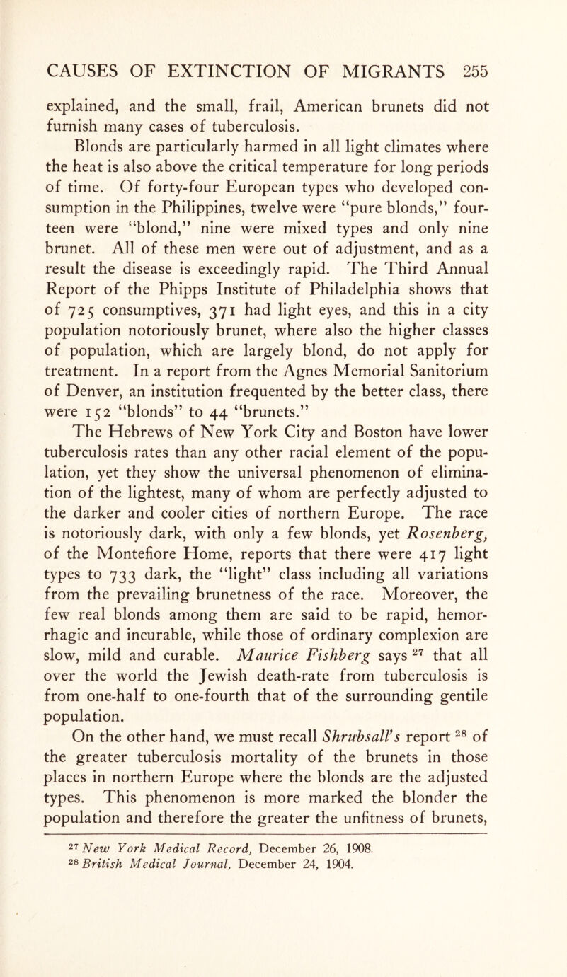 explained, and the small, frail, American brunets did not furnish many cases of tuberculosis. Blonds are particularly harmed in all light climates where the heat is also above the critical temperature for long periods of time. Of forty-four European types who developed con- sumption in the Philippines, twelve were “pure blonds,” four- teen were “blond,” nine were mixed types and only nine brunet. All of these men were out of adjustment, and as a result the disease is exceedingly rapid. The Third Annual Report of the Phipps Institute of Philadelphia shows that of 725 consumptives, 371 had light eyes, and this in a city population notoriously brunet, where also the higher classes of population, which are largely blond, do not apply for treatment. In a report from the Agnes Memorial Sanitorium of Denver, an institution frequented by the better class, there were 152 “blonds” to 44 “brunets.” The Hebrews of New York City and Boston have lower tuberculosis rates than any other racial element of the popu- lation, yet they show the universal phenomenon of elimina- tion of the lightest, many of whom are perfectly adjusted to the darker and cooler cities of northern Europe. The race is notoriously dark, with only a few blonds, yet Rosenberg, of the Montefiore Home, reports that there were 417 light types to 733 dark, the “light” class including all variations from the prevailing brunetness of the race. Moreover, the few real blonds among them are said to be rapid, hemor- rhagic and incurable, while those of ordinary complexion are slow, mild and curable. Maurice Fishberg says 27 that all over the world the Jewish death-rate from tuberculosis is from one-half to one-fourth that of the surrounding gentile population. On the other hand, we must recall ShrubsalVs report28 of the greater tuberculosis mortality of the brunets in those places in northern Europe where the blonds are the adjusted types. This phenomenon is more marked the blonder the population and therefore the greater the unfitness of brunets, 27 New York Medical Record, December 26, 1908. 28 British Medical Journal, December 24, 1904.