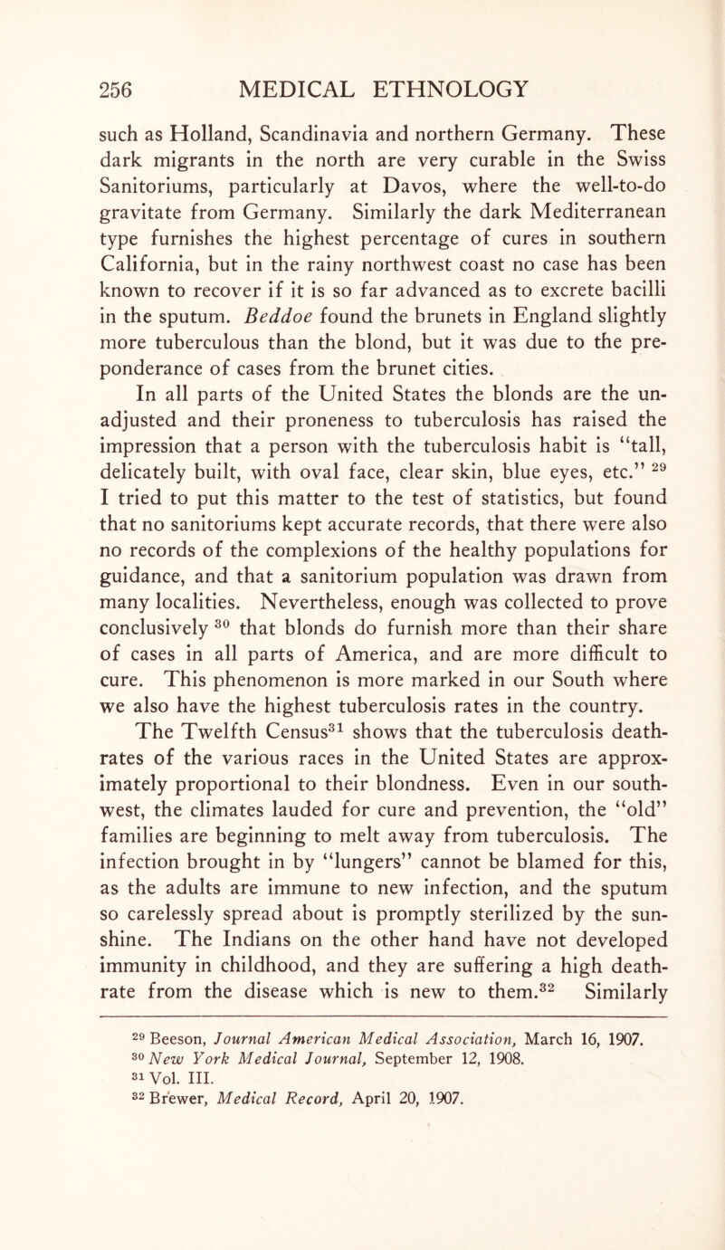 such as Holland, Scandinavia and northern Germany. These dark migrants in the north are very curable in the Swiss Sanitoriums, particularly at Davos, where the well-to-do gravitate from Germany. Similarly the dark Mediterranean type furnishes the highest percentage of cures in southern California, but in the rainy northwest coast no case has been known to recover if it is so far advanced as to excrete bacilli in the sputum. Beddoe found the brunets in England slightly more tuberculous than the blond, but it was due to the pre- ponderance of cases from the brunet cities. In all parts of the United States the blonds are the un- adjusted and their proneness to tuberculosis has raised the impression that a person with the tuberculosis habit is “tall, delicately built, with oval face, clear skin, blue eyes, etc.” 29 I tried to put this matter to the test of statistics, but found that no sanitoriums kept accurate records, that there were also no records of the complexions of the healthy populations for guidance, and that a sanitorium population was drawn from many localities. Nevertheless, enough was collected to prove conclusively 30 that blonds do furnish more than their share of cases in all parts of America, and are more difficult to cure. This phenomenon is more marked in our South where we also have the highest tuberculosis rates in the country. The Twelfth Census31 shows that the tuberculosis death- rates of the various races in the United States are approx- imately proportional to their blondness. Even in our south- west, the climates lauded for cure and prevention, the “old” families are beginning to melt away from tuberculosis. The infection brought in by “lungers” cannot be blamed for this, as the adults are immune to new infection, and the sputum so carelessly spread about is promptly sterilized by the sun- shine. The Indians on the other hand have not developed immunity in childhood, and they are suffering a high death- rate from the disease which is new to them.32 Similarly 29 Beeson, Journal American Medical Association, March 16, 1907. 30 New York Medical Journal, September 12, 1908. 31 Vol. III. 32 Brewer, Medical Record, April 20, 1907.