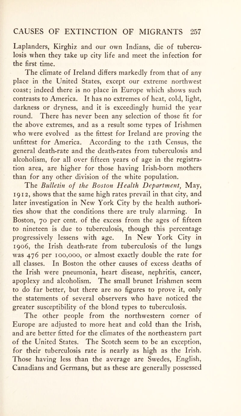 Laplanders, Kirghiz and our own Indians, die of tubercu- losis when they take up city life and meet the infection for the first time. The climate of Ireland differs markedly from that of any place in the United States, except our extreme northwest coast; indeed there is no place in Europe which shows such contrasts to America. It has no extremes of heat, cold, light, darkness or dryness, and it is exceedingly humid the year round. There has never been any selection of those fit for the above extremes, and as a result some types of Irishmen who were evolved as the fittest for Ireland are proving the unfittest for America. According to the 12th Census, the general death-rate and the death-rates from tuberculosis and alcoholism, for all over fifteen years of age in the registra- tion area, are higher for those having Irish-born mothers than for any other division of the white population. The Bulletin of the Boston Health Departmentf May, 1912, shows that the same high rates prevail in that city, and later investigation in New York City by the health authori- ties show that the conditions there are truly alarming. In Boston, 70 per cent, of the excess from the ages of fifteen to nineteen is due to tuberculosis, though this percentage progressively lessens with age. In New York City in 1906, the Irish death-rate from tuberculosis of the lungs was 476 per 100,000, or almost exactly double the rate for all classes. In Boston the other causes of excess deaths of the Irish were pneumonia, heart disease, nephritis, cancer, apoplexy and alcoholism. The small brunet Irishmen seem to do far better, but there are no figures to prove it, only the statements of several observers who have noticed the greater susceptibility of the blond types to tuberculosis. The other people from the northwestern corner of Europe are adjusted to more heat and cold than the Irish, and are better fitted for the climates of the northeastern part of the United States. The Scotch seem to be an exception, for their tuberculosis rate is nearly as high as the Irish. Those having less than the average are Swedes, English, Canadians and Germans, but as these are generally possessed