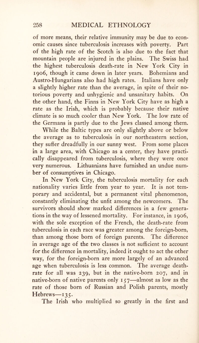 of more means, their relative immunity may be due to econ- omic causes since tuberculosis increases with poverty. Part of the high rate of the Scotch is also due to the fact that mountain people are injured in the plains. The Swiss had the highest tuberculosis death-rate in New York City in 1906, though it came down in later years. Bohemians and Austro-Hungarians also had high rates. Italians have only a slightly higher rate than the average, in spite of their no- torious poverty and unhygienic and unsanitary habits. On the other hand, the Finns in New York City have as high a rate as the Irish, which is probably because their native climate is so much cooler than New York. The low rate of the Germans is partly due to the Jews classed among them. While the Baltic types are only slightly above or below the average as to tuberculosis in our northeastern section, they suffer dreadfully in our sunny west. From some places in a large area, with Chicago as a center, they have practi- cally disappeared from tuberculosis, where they were once very numerous. Lithuanians have furnished an undue num- ber of consumptives in Chicago. In New York City, the tuberculosis mortality for each nationality varies little from year to year. It is not tem- porary and accidental, but a permanent vital phenomenon, constantly eliminating the unfit among the newcomers. The survivors should show marked differences in a few genera- tions in the way of lessened mortality. For instance, in 1906, with the sole exception of the French, the death-rate from tuberculosis in each race was greater among the foreign-born, than among those born of foreign parents. The difference in average age of the two classes is not sufficient to account for the difference in mortality, indeed it ought to act the other way, for the foreign-born are more largely of an advanced age when tuberculosis is less common. The average death- rate for all was 239, but in the native-born 207, and in native-born of native parents only 157—almost as low as the rate of those born of Russian and Polish parents, mostly Hebrews—135. The Irish who multiplied so greatly in the first and