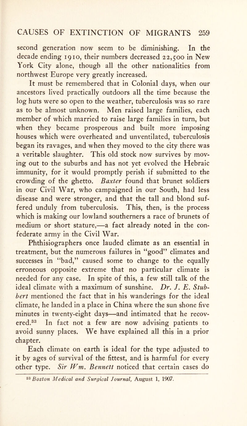 second generation now seem to be diminishing. In the decade ending 1910, their numbers decreased 22,500 in New York City alone, though all the other nationalities from northwest Europe very greatly increased. It must be remembered that in Colonial days, when our ancestors lived practically outdoors all the time because the log huts were so open to the weather, tuberculosis was so rare as to be almost unknown. Men raised large families, each member of which married to raise large families in turn, but when they became prosperous and built more imposing houses which were overheated and unventilated, tuberculosis began its ravages, and when they moved to the city there was a veritable slaughter. This old stock now survives by mov- ing out to the suburbs and has not yet evolved the Hebraic immunity, for it would promptly perish if submitted to the crowding of the ghetto. Baxter found that brunet soldiers in our Civil War, who campaigned in our South, had less disease and were stronger, and that the tall and blond suf- fered unduly from tuberculosis. This, then, is the process which is making our lowland southerners a race of brunets of medium or short stature,—a fact already noted in the con- federate army in the Civil War. Phthisiographers once lauded climate as an essential in treatment, but the numerous failures in “good” climates and successes in “bad,” caused some to change to the equally erroneous opposite extreme that no particular climate is needed for any case. In spite of this, a few still talk of the ideal climate with a maximum of sunshine. Dr, J. E. Stub- bert mentioned the fact that in his wanderings for the ideal climate, he landed in a place in China where the sun shone five minutes in twenty-eight days—and intimated that he recov- ered.33 In fact not a few are now advising patients to avoid sunny places. We have explained all this in a prior chapter. Each climate on earth is ideal for the type adjusted to it by ages of survival of the fittest, and is harmful for every other type. Sir JVm. Bennett noticed that certain cases do 33 Boston Medical and Surgical Journal, August 1, 1907.