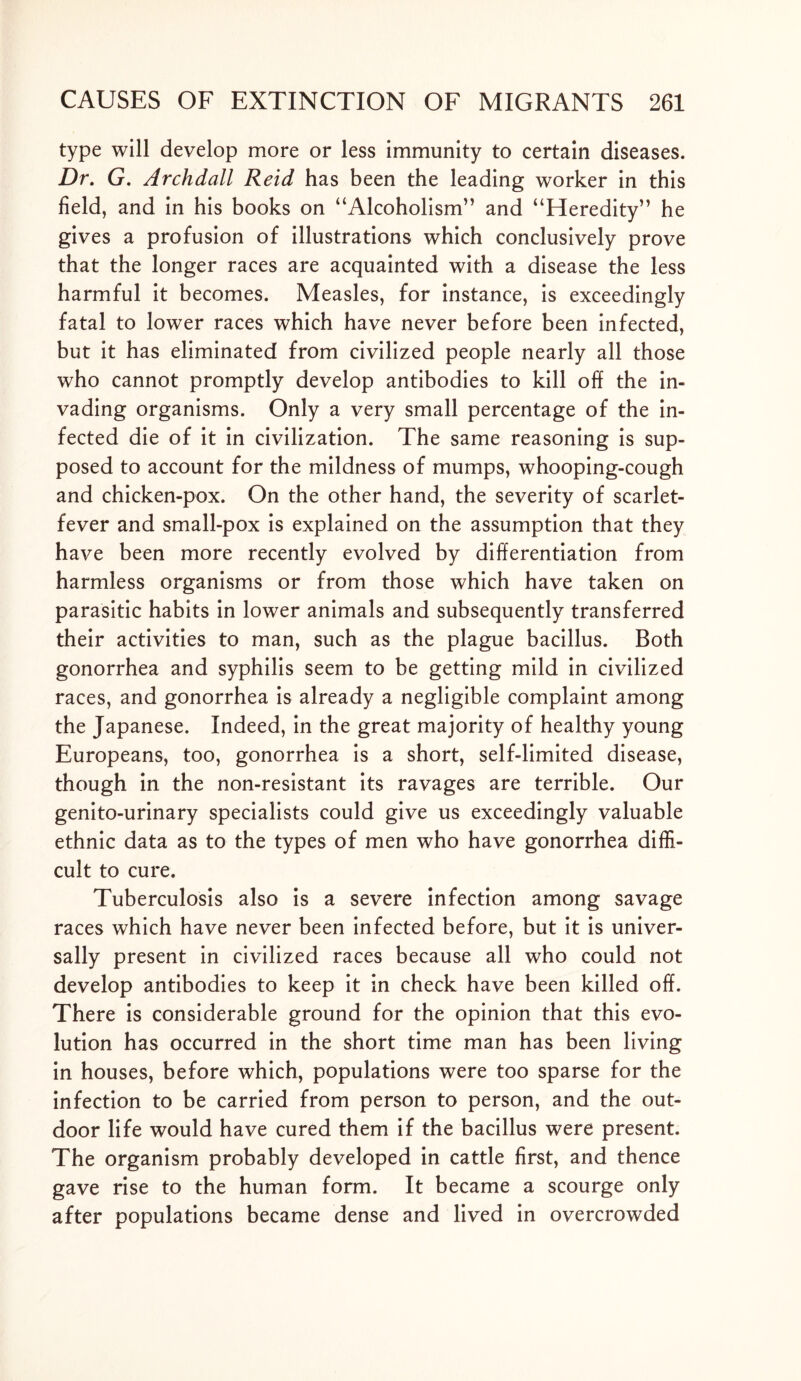 type will develop more or less immunity to certain diseases. Dr. G. Archdall Reid has been the leading worker in this field, and in his books on “Alcoholism” and “Heredity” he gives a profusion of illustrations which conclusively prove that the longer races are acquainted with a disease the less harmful it becomes. Measles, for instance, is exceedingly fatal to lower races which have never before been infected, but it has eliminated from civilized people nearly all those who cannot promptly develop antibodies to kill off the in- vading organisms. Only a very small percentage of the in- fected die of it in civilization. The same reasoning is sup- posed to account for the mildness of mumps, whooping-cough and chicken-pox. On the other hand, the severity of scarlet- fever and small-pox is explained on the assumption that they have been more recently evolved by differentiation from harmless organisms or from those which have taken on parasitic habits in lower animals and subsequently transferred their activities to man, such as the plague bacillus. Both gonorrhea and syphilis seem to be getting mild in civilized races, and gonorrhea is already a negligible complaint among the Japanese. Indeed, in the great majority of healthy young Europeans, too, gonorrhea is a short, self-limited disease, though in the non-resistant its ravages are terrible. Our genito-urinary specialists could give us exceedingly valuable ethnic data as to the types of men who have gonorrhea diffi- cult to cure. Tuberculosis also is a severe infection among savage races which have never been infected before, but it is univer- sally present in civilized races because all who could not develop antibodies to keep it in check have been killed off. There is considerable ground for the opinion that this evo- lution has occurred in the short time man has been living in houses, before which, populations were too sparse for the infection to be carried from person to person, and the out- door life would have cured them if the bacillus were present. The organism probably developed in cattle first, and thence gave rise to the human form. It became a scourge only after populations became dense and lived in overcrowded